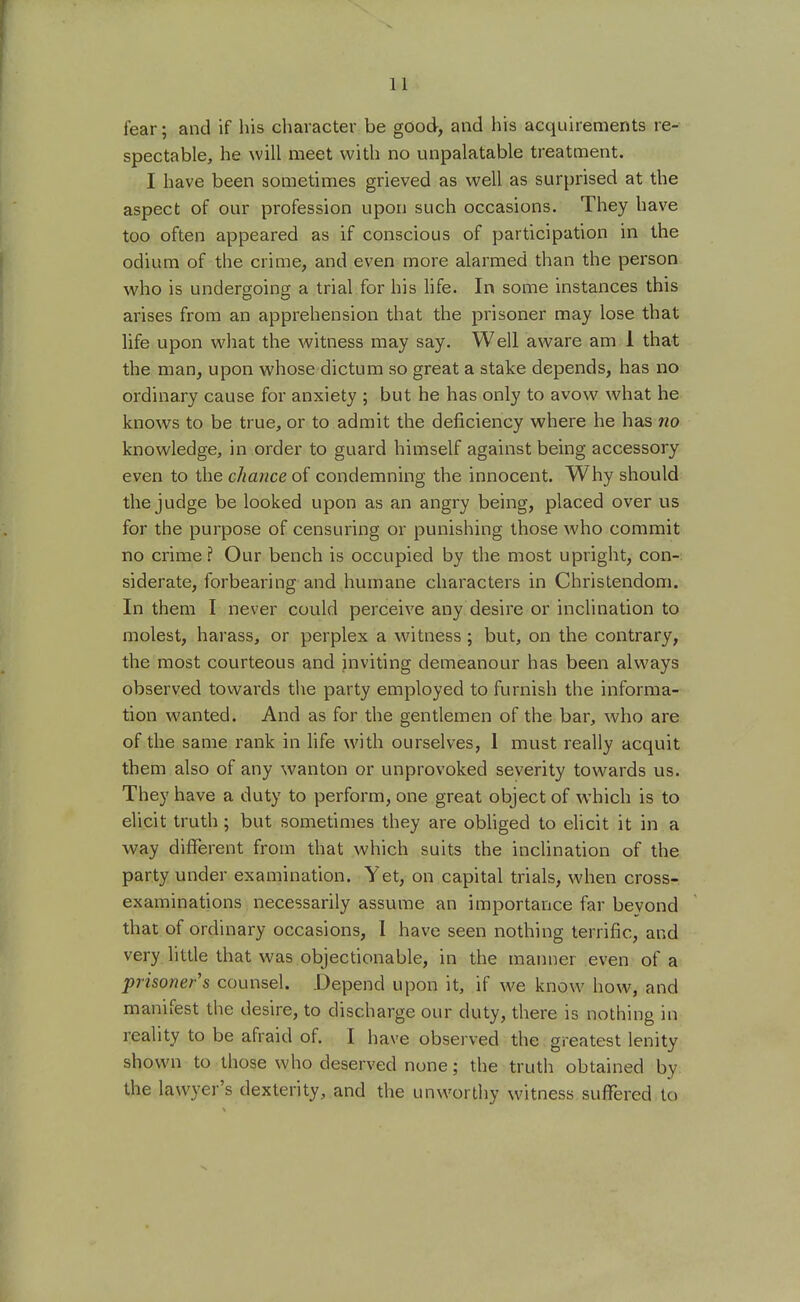 fear; and if his character be good, and his acquirements re- spectable, he will meet with no unpalatable treatment. I have been sometimes grieved as well as surprised at the aspect of our profession upon such occasions. They have too often appeared as if conscious of participation in the odium of the crime, and even more alarmed than the person who is undergoing a trial for his life. In some instances this arises from an apprehension that the prisoner may lose that life upon what the witness may say. Well aware am 1 that the man, upon whose dictum so great a stake depends, has no ordinary cause for anxiety ; but he has only to avow what he knows to be true, or to admit the deficiency where he has no knowledge, in order to guard himself against being accessory even to the chance of condemning the innocent. Why should the judge be looked upon as an angry being, placed over us for the purpose of censuring or punishing those who commit no crime? Our bench is occupied by the most upright, con- siderate, forbearing and humane characters in Christendom. In them I never could perceive any desire or inclination to molest, harass, or perplex a witness; but, on the contrary, the most courteous and inviting demeanour has been always observed towards the party employed to furnish the informa- tion wanted. And as for the gentlemen of the bar, who are of the same rank in life with ourselves, 1 must really acquit them also of any wanton or unprovoked severity towards us. They have a duty to perform, one great object of which is to elicit truth ; but sometimes they are obliged to elicit it in a way different from that which suits the inclination of the party under examination. Yet, on capital trials, when cross- examinations necessarily assume an importance far beyond that of ordinary occasions, I have seen nothing terrific, and very little that was objectionable, in the manner even of a prisoner's counsel. Depend upon it, if we know how, and manifest the desire, to discharge our duty, there is nothing in reality to be afraid of. I have observed the greatest lenity shown to those who deserved none; the truth obtained by the lawyer's dexterity, and the unworthy witness suffered to