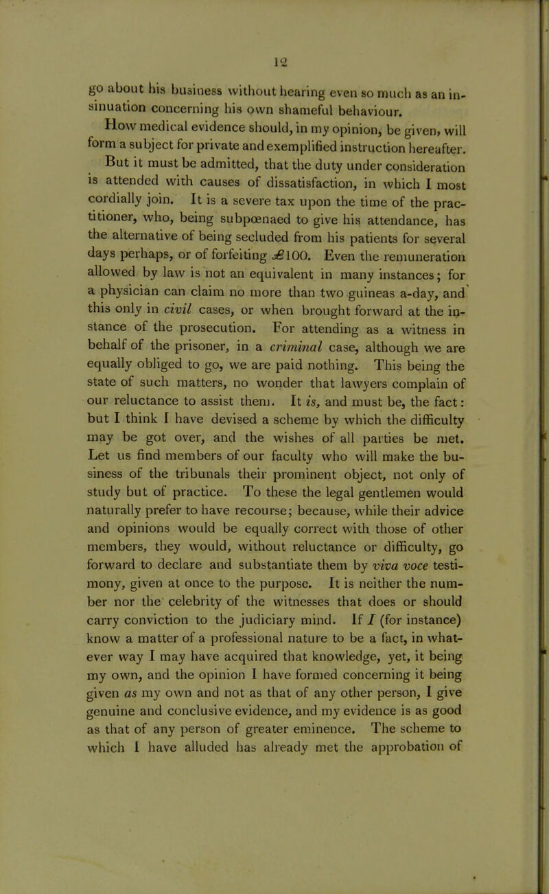 go about his business without hearing even so much as an in- sinuation concerning his own shameful behaviour. How medical evidence should, in my opinion, be given, will form a subject for private and exemplified instruction hereafter. But it must be admitted, that the duty under consideration is attended with causes of dissatisfaction, in which I most cordially join. It is a severe tax upon the time of the prac- titioner, who, being subpoenaed to give his attendance, has the alternative of being secluded from his patients for several days perhaps, or of forfeiting j£100. Even the remuneration allowed by law is not an equivalent in many instances; for a physician can claim no more than two guineas a-day, and this only in civil cases, or when brought forward at the in- stance of the prosecution. For attending as a witness in behalf of the prisoner, in a criminal case, although we are equally obliged to go, we are paid nothing. This being the state of such matters, no wonder that lawyers complain of our reluctance to assist them. It is, and must be, the fact: but I think I have devised a scheme by which the difficulty may be got over, and the wishes of all parties be met. Let us find members of our faculty who will make the bu- siness of the tribunals their prominent object, not only of study but of practice. To these the legal gentlemen would naturally prefer to have recourse; because, while their advice and opinions would be equally correct with those of other members, they would, without reluctance or difficulty, go forward to declare and substantiate them by viva voce testi- mony, given at once to the purpose. It is neither the num- ber nor the celebrity of the witnesses that does or should carry conviction to the judiciary mind. If / (for instance) know a matter of a professional nature to be a fact, in what- ever way I may have acquired that knowledge, yet, it being my own, and the opinion I have formed concerning it being given as my own and not as that of any other person, I give genuine and conclusive evidence, and my evidence is as good as that of any person of greater eminence. The scheme to which I have alluded has already met the approbation of