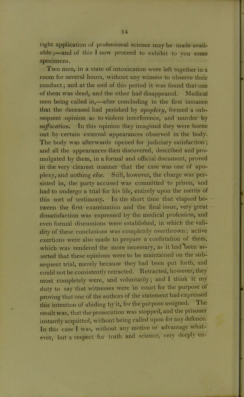 right application of professional science may be made avail- able ;—and of this I now proceed to exhibit to you some specimens. Two men, in a state of intoxication were left together in a room for several hours, without any witness to observe their conduct; and at the end of this period it was found that one of them was dead, and the other had disappeared. Medical men being called in,—after concluding in the first instance that the deceased had perished by apoplexy, formed a sub- sequent opinion as to violent interference, and murder by suffocation. In this opinion they imagined they were borne out by certain external appearances observed in the body. The body was afterwards opened for judiciary satisfaction; and all the appearances then discovered, described and pro- mulgated by them, in a formal and official document, proved in the very clearest manner that the case was one of apo- plexy, and nothing else. Still, however, the charge was per- sisted in, the party accused was committed to prison, and had to undergo a trial for his life, entirely upon the merits of this sort of testimony. In the short time that elapsed be- tween the first examination and the final issue, very great dissatisfaction was expressed by the medical profession, and even formal discussions were established, in which the vali- dity of these conclusions was completely overthrown; active exertions were also made to prepare a confutation of them, which was rendered the more necessary, as it had^been as- serted that these opinions were to be maintained on the sub- sequent trial, merely because they had been put forth, and could not be consistently retracted. Retracted, however, they most completely were, and voluntarily; and 1 think it my duty to say that witnesses were in court for the purpose of proving that one of the authors of the statement had expressed this intention of abiding by it, for the purpose assigned. The result was, that the prosecution was stopped, and the prisoner instantly acquitted, without being called upon for any defence. In this case I was, without any motive or advantage what- ever, but a respect for truth and science, very deeply en-