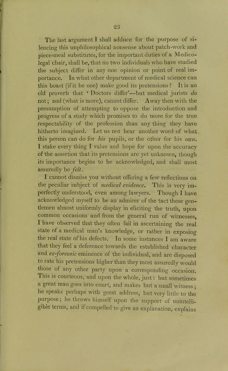 The last argument I shall adduce for the purpose of si- lencing this unphilosophical nonsense about patch-work and piece-meal substitutes, for the important duties of a Medico- legal chair, shall be, that no two individuals who have studied the subject differ in any one opinion or point of real im- portance. In what other department of medical science can this boast (if it be one) make good its pretensions? It is an old proverb that { Doctors differ'—but medical jurists do not; and (what is more), cannot differ. Away then with the presumption of attempting to oppose the introduction and progress of a study which promises to do more for the true respectability of the profession than any thing they have hitherto imagined. Let us not hear another word of what this person can do for his pupils, or the other for his ozen. 1 stake every thing I value and hope for upon the accuracy of the assertion that its pretensions are yet unknown, though its importance begins to be acknowledged, and shall most assuredly be felt. I cannot dismiss you without offering a few reflections on the peculiar subject of medical evidence. This is very im- perfectly understood, even among lawyers. Though I have acknowledged myself to be an admirer of the tact these gen- tlemen almost uniformly display in eliciting the truth, upon common occasions and from the general run of witnesses, I have observed that they often fail in ascertaining the real state of a medical man's knowledge, or rather in exposing the real state of his defects. In some instances I am aware that they feel a deference towards the established character and ex-forensic eminence of the individual, and are disposed to rate his pretensions higher than they most assuredly would those of any other party upon a corresponding occasion. This is courteous, and upon the whole, just: but sometimes a great man goes into court, and makes but a small witness ; he speaks perhaps with great address, but very little to the purpose; he throws himself upon the support of unintelli- gible terms, and if compelled to give an explanation, explains