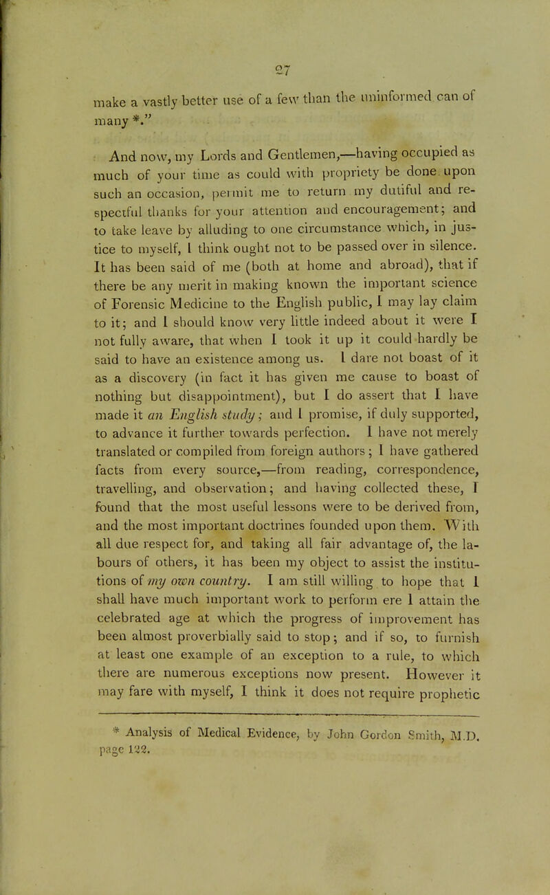 make a vastly better use of a few than the uninformed can of many *. And now, my Lords and Gentlemen,—having occupied as much of your time as could with propriety be done, upon such an occasion, permit me to return my dutiful and re- speciful thanks for your attention and encouragement; and to take leave by alluding to one circumstance which, in jus- tice to myself, I think ought not to be passed over in silence. It has been said of me (both at home and abroad), that if there be any merit in making known the important science of Forensic Medicine to the English public, I may lay claim to it; and I should know very little indeed about it were I not fully aware, that when I took it up it could hardly be said to have an existence among us. I dare not boast of it as a discovery (in fact it has given me cause to boast of nothing but disappointment), but I do assert that I have made it an English study; and I promise, if duly supported, to advance it further towards perfection. 1 have not merely translated or compiled from foreign authors; 1 have gathered facts from every source,—from reading, correspondence, travelling, and observation; and having collected these, T found that the most useful lessons were to be derived from, and the most important doctrines founded upon them. With all due respect for, and taking all fair advantage of, the la- bours of others, it has been my object to assist the institu- tions of my own country. I am still willing to hope that 1 shall have much important work to perform ere 1 attain the celebrated age at which the progress of improvement has been almost proverbially said to stop; and if so, to furnish at least one example of an exception to a rule, to which there are numerous exceptions now present. However it may fare with myself, I think it does not require prophetic * Analysis of Medical Evidence, by John Gordon Smith, M.D. page 122.