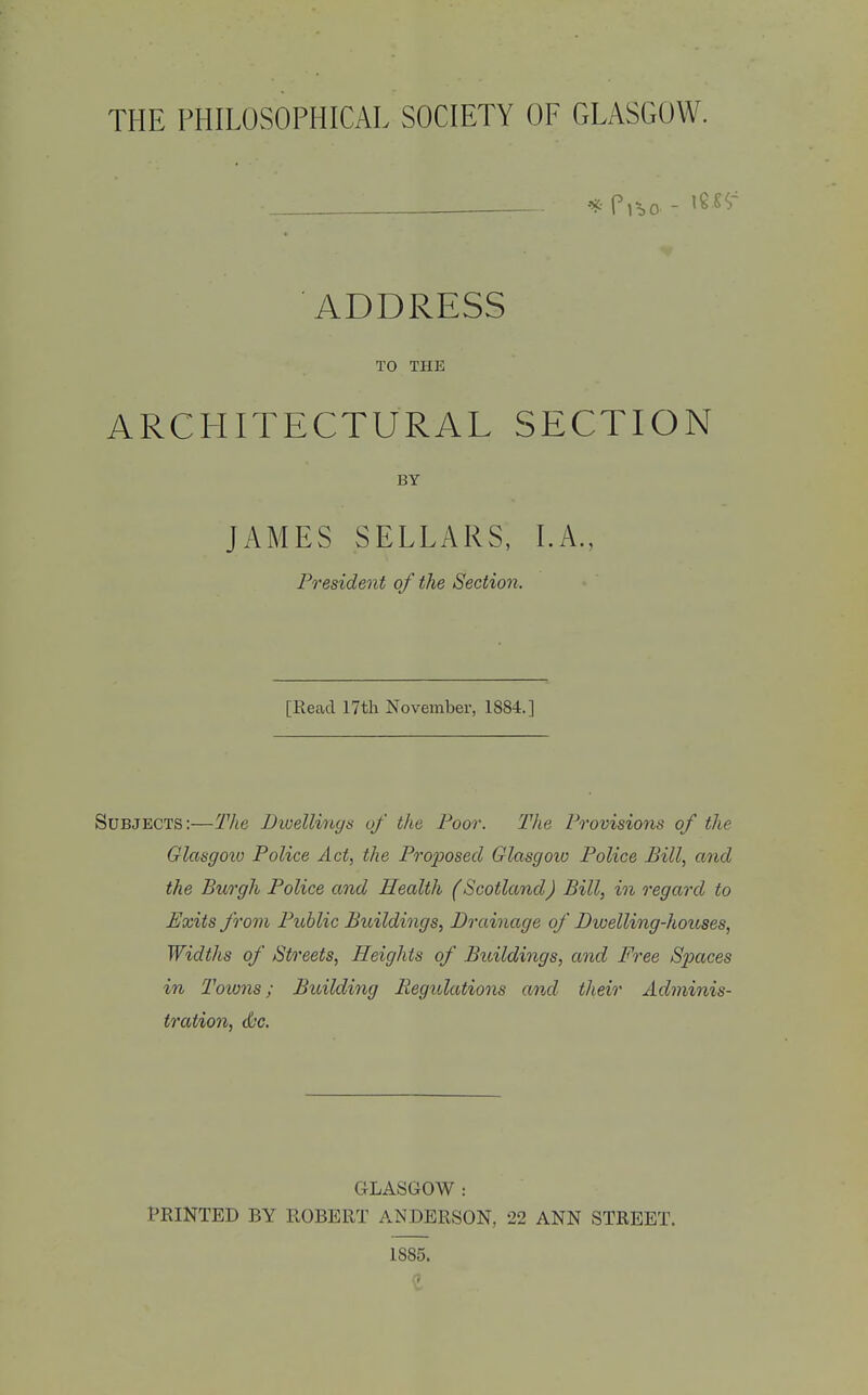 THE PHILOSOPHICAL SOCIETY OF GLASGOW. ADDRESS TO THE ARCHITECTURAL SECTION BY JAMES SELLARS, I.A., President of the Section. [Read 17th November, 1884.] Subjects:—Tlie Dioellinys of the Poor. The Provisions of the Glasgoio Police Act, the Proposed Glasgoio Police Bill, and the Burgh Police and Health (Scotland) Bill, in regard to Exits from Public Buildings, Drainage of Dwelling-houses, Widths of Streets, Heights of Buildings, and Free Spaces in Towns; Building Regulations an,d their Ad7mnis- tration, d'c. GLASGOW : PRINTED BY ROBERT ANDERSON, 22 ANN STREET. 1885.