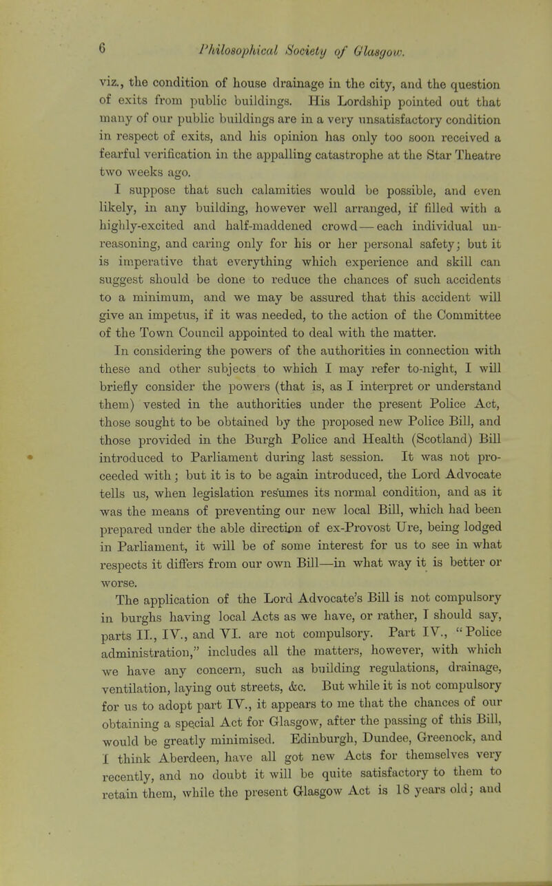 viz., the condition of house drainage in the city, and the question of exits from public buildings. His Lordship pointed out that many of our public buildings are in a very unsatisfactory condition in respect of exits, and his opinion has only too soon received a fearful verification in the appalling catastrophe at the Star Theatre two weeks ago. I suppose that such calamities would be possible, and even likely, in any building, however well arranged, if filled with a higlily-excited and half-maddened crowd—each individual un- reasoning, and caring only for his or her personal safety; but it is imperative that everything which experience and skill can suggest should be done to reduce the chances of such accidents to a minimum, and we may be assured that this accident will give an impetus, if it was needed, to the action of the Committee of the Town Council appointed to deal with the matter. In considering the powers of the authorities in connection with these and other subjects to which I may refer to-night, I will briefly consider the powers (that is, as I interpret or understand them) vested in the authorities under the present Police Act, those sought to be obtained by the proposed new Police Bill, and those provided in the Burgh Police and Health (Scotland) Bill introduced to Parliament during last session. It was not pro- ceeded with; but it is to be again introduced, the Lord Advocate tells us, when legislation resumes its normal condition, and as it was the means of preventing our new local Bill, which had been prepared under the able direction of ex-Provost Ure, being lodged in Parliament, it will be of some interest for us to see in what respects it differs from our own Bill—in what way it is better or worse. The application of the Lord Advocate's Bill is not compulsory in burghs having local Acts as we have, or rather, T should say, parts 11, IV., and VI. are not compulsory. Part IV., Police administration, includes all the matters, however, with which we have any concern, such as building regulations, drainage, ventilation, laying out streets, &c. But while it is not compulsory for us to adopt part IV., it appears to me that the chances of our obtaining a special Act for Glasgow, after the passing of this Bill, would be greatly minimised. Edinburgh, Dundee, Greenock, and I think Aberdeen, have all got new Acts for themselves very recently, and no doubt it will be quite satisfactory to them to retain them, while the present Glasgow Act is 18 years old; and