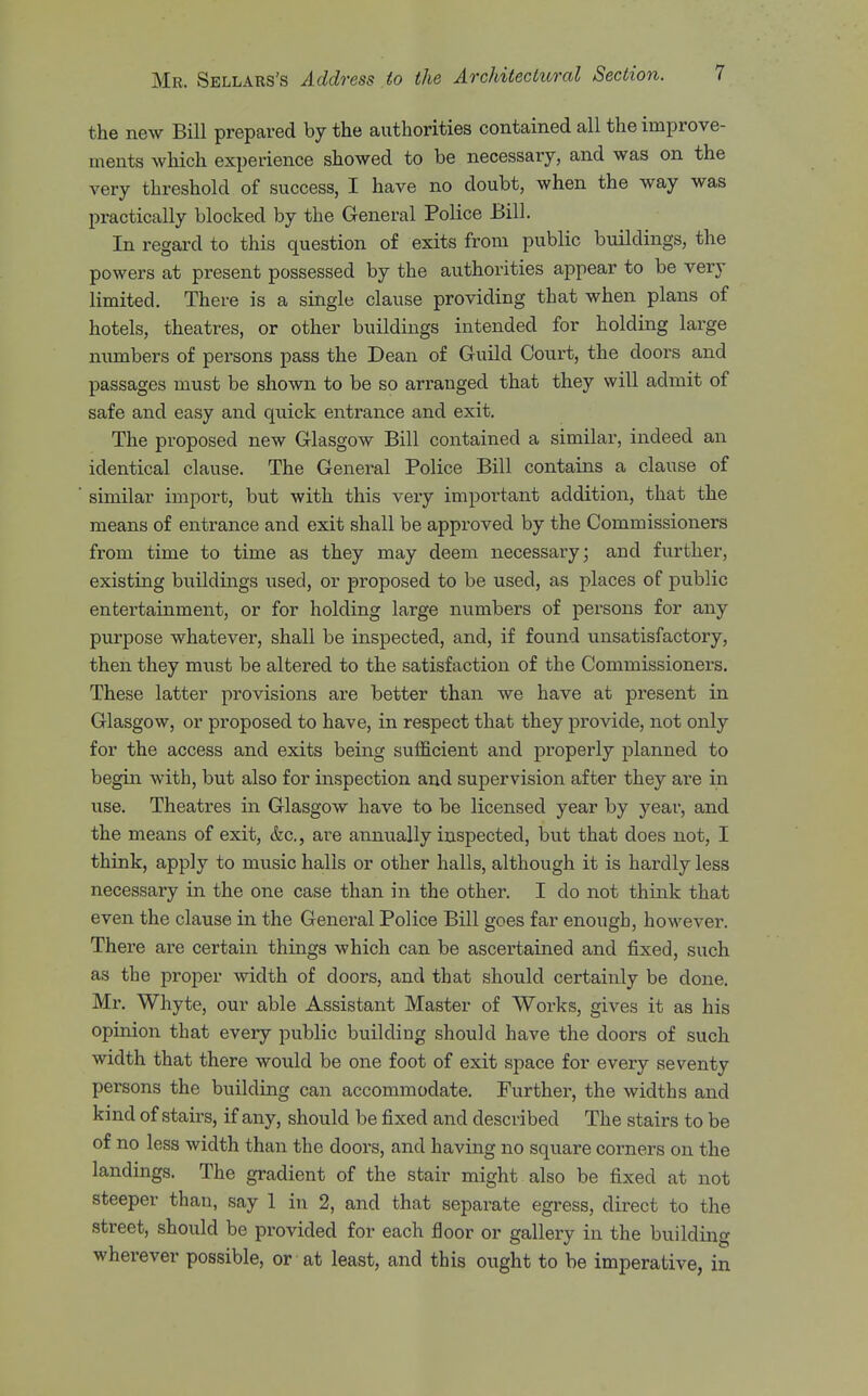 the new Bill prepared by the authorities contained all the improve- ments which experience showed to be necessary, and was on the very threshold of success, I have no doubt, when the way was practically blocked by the General Police Bill. In regard to this question of exits from public buildings, the powers at present possessed by the authorities appear to be very limited. There is a single clause providing that when plans of hotels, theatres, or other buildings intended for holding large numbers of persons pass the Dean of Guild Court, the doors and passages must be shown to be so arranged that they will admit of safe and easy and quick entrance and exit. The proposed new Glasgow Bill contained a similar, indeed an identical clause. The General Police Bill contains a clause of similar import, but with this very important addition, that the means of entrance and exit shall be approved by the Commissioners from time to time as they may deem necessary; and further, existing buildings used, or proposed to be used, as places of public entertainment, or for holding large numbers of persons for any purpose whatever, shall be inspected, and, if found unsatisfactory, then they must be altered to the satisfaction of the Commissioners. These latter provisions are better than we have at present in Glasgow, or proposed to have, in respect that they provide, not only for the access and exits being sufficient and properly planned to begin with, but also for inspection and supervision after they are in use. Theatres in Glasgow have to be licensed year by year, and the means of exit, &c., are annually inspected, but that does not, I think, apply to music halls or other halls, although it is hardly less necessary in the one case than in the other. I do not think that even the clause in the General Police Bill goes far enough, however. There are certain things which can be ascertained and fixed, such as the proper width of doors, and that should certainly be done. Mr. Whyte, our able Assistant Master of Works, gives it as his opinion that every public building should have the doors of such width that there would be one foot of exit space for every seventy persons the building can accommodate. Further, the widths and kind of stairs, if any, should be fixed and described The stairs to be of no less width than the doors, and having no square corners on the landings. The gradient of the stair might also be fixed at not steeper than, say 1 in 2, and that separate egress, direct to the street, should be provided for each floor or gallery in the building wherever possible, or at least, and this ought to be imperative, in