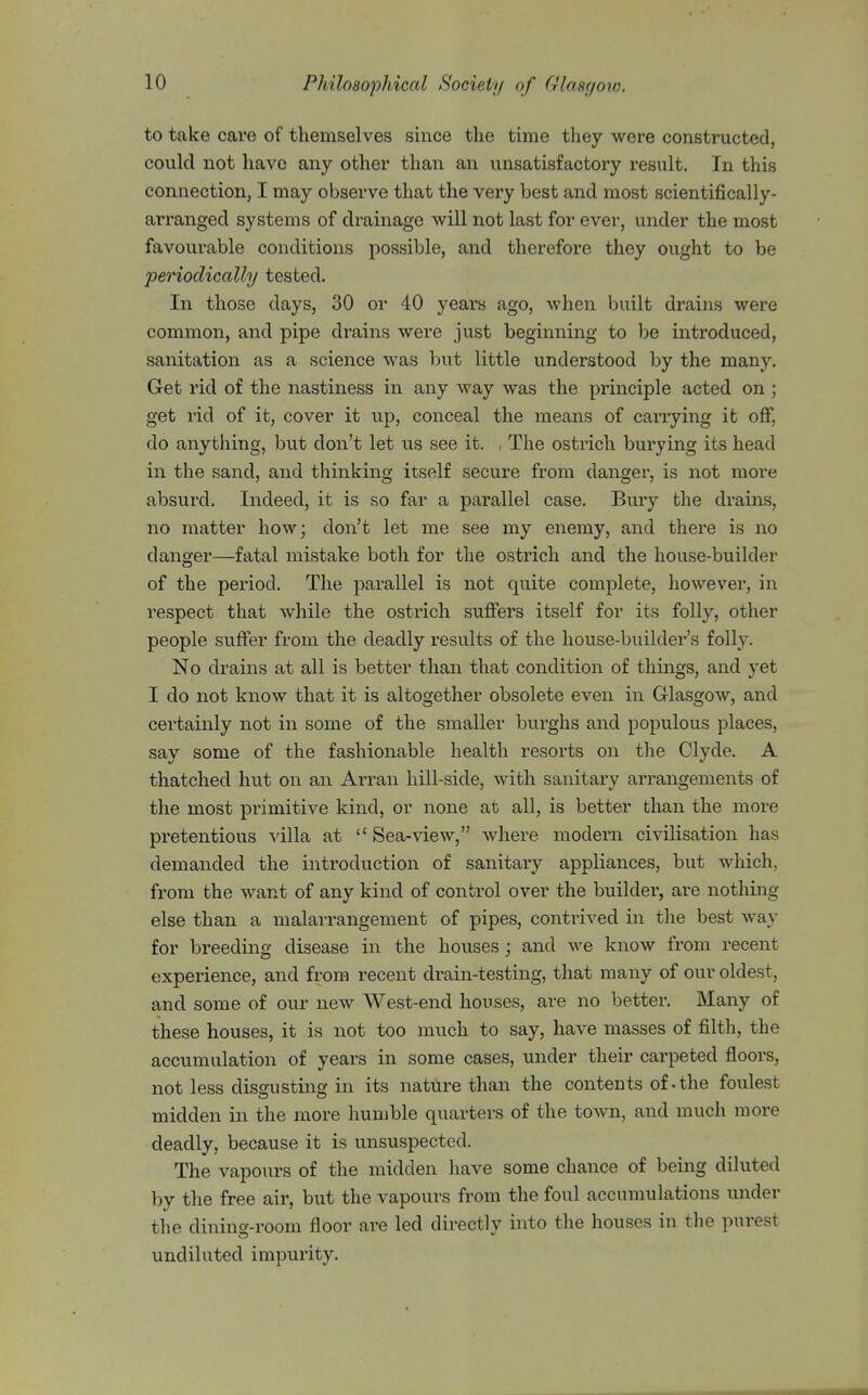 to take care of themselves smce the time they were constructed, could not have any other than an unsatisfactox'y result. In this connection, I may observe that the very best and most scientifically- arranged systems of drainage will not last for ever, under the most favourable conditions possible, and therefore they ought to be periodically tested. In those days, 30 or 40 years ago, when built drains were common, and pipe drains were just beginning to be introduced, sanitation as a science was but little understood by the many. Get rid of the nastiness in any way was the principle acted on ; get rid of it, cover it u^p, conceal the means of carrying it off, do anything, but don't let us see it. . The ostrich burying its head in the sand, and thinking itself secure from danger, is not more absurd. Indeed, it is so far a parallel case. Bury the drains, no matter how; don't let me see my enemy, and thei'e is no danger—fatal mistake both for the ostrich and the house-builder of the period. The parallel is not quite complete, however, in respect that while the ostrich suffers itself for its folly, other people suffer from the deadly results of the house-builder's folly. No drains at all is better than that condition of things, and yet I do not know that it is altogether obsolete even in Glasgow, and certainly not in some of the smaller burghs and populous places, say some of the fashionable health i-esorts on the Clyde. A thatched hut on an Arran hill-side, with sanitary arrangements of the most primitive kind, or none at all, is better than the more pretentious villa at  Sea-view, where modern civilisation has demanded the introduction of sanitary appliances, but which, from the want of any kind of control over the builder, are nothing else than a malarrangement of pipes, contrived in the best way for breeding disease in the houses; and we know from recent experience, and from recent drain-testing, that many of our oldest, and some of our new West-end houses, are no better. Many of these houses, it is not too much to say, have masses of filth, the accumulation of years in some cases, under their carpeted floors, not less dissustins in its nature than the contents of-the foulest midden in the more humble quarters of the town, and much more deadly, because it is unsuspected. The vapours of the midden have some chance of being diluted by the free air, but the vapours from the foul accumulations under the dining-room floor are led directly into the houses in the purest undiluted impurity.