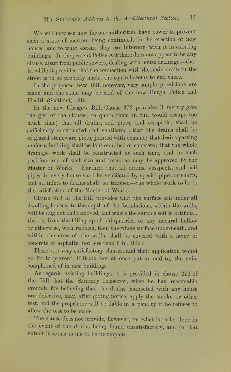 We will now see how far our authorities have power to prevent such a state of matters being continued, in the erection of new houses, and to what extent they can interfere with it in existing buildings. In the present Police Act there does not appear to be any clause, apart from public sewers, dealing with house drainage—that is, while it provides that the connection with the main drain in the street is to be properly made, the control seems to end there. In the proposed new Bill, however, very ample provisions are made, and the same may be said of the new Burgh Police and Health (Scotland) Bill. In the new Glasgow Bill, Clause 372 provides (I merely give the gist of the clauses, to quote them in full would occupy too much time) that all drains, soil pipes, and cesspools, shall be suflBciently constructed and ventilatedthat the drains shall be of glazed stoneware pipes, jointed with cement; that drains passing under a building shall be laid on a bed of concrete; that the whole di'ainage work shall be constru.cted at such time, and in such position, and of such size and form, as may be approved by the Master of Works. Further, that all drains, cesspools, and soil pipes, in every house shall be ventilated by special pipes or shafts, and all inlets to drains shall be trapped—the whole work to be to the satisfaction of the Master of Works. Clause 373 of the Bill provides that the surface soil under all dwelling-houses, to the depth of the foundations, within the walls, will be dug out and removed, and where the surface soil is artificial, that is, from the filling up of old quarries, or any natural hollow or otherwise, with rubbish, then the whole surface underneath, and within the area of the walls, shall be covered with a layer of concrete or asphalte, not less than 6 in. thick. These are very satisfactory clauses, and their application would go far to prevent, if it did not at once put an end to, the evils complained of in neio buildings. As regards existing buildings, it is provided in clause 272 of the Bill that the Sanitary Inspector, when he has reasonable grounds for believing that the drains connected with any house are defective, may, after giving notice, apply the smoke or other test, and the proprietor will be liable in a penalty if he refuses to allow the test to be made. The clause does not provide, however, for what is to be done in the event of the drains being found unsatisfactory, and to that extent it seems to me to be incomplete.