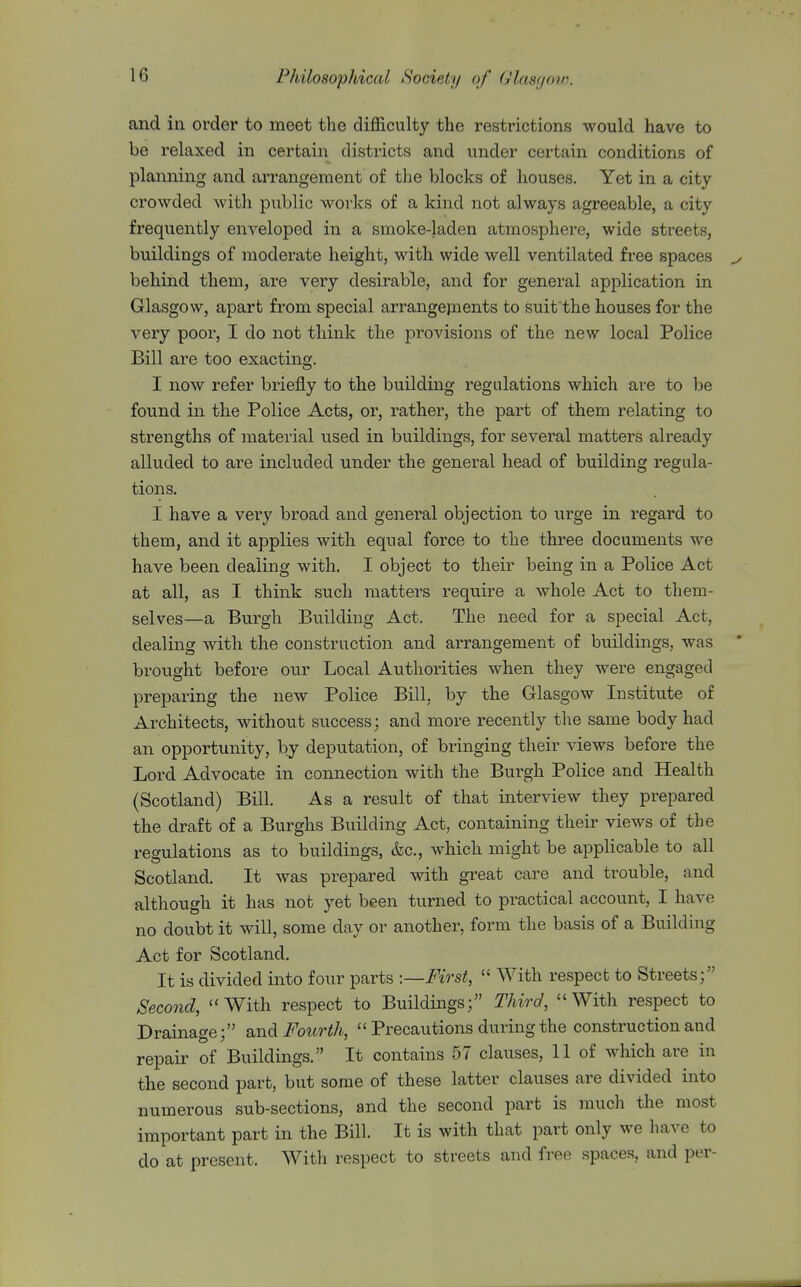 and in order to meet the difficulty the restrictions would have to be relaxed in certain districts and under certain conditions of planning and arrangement of the blocks of houses. Yet in a city- crowded witli public works of a kind not always agreeable, a city frequently enveloped in a smoke-laden atmosphere, wide streets, buildings of moderate height, with wide well ventilated free spaces behind them, are very desirable, and for general application in Glasgow, apart from special arrangejnents to suit the houses for the very poor, I do not think the provisions of the new local Police Bill are too exacting. I now refer briefly to the building regulations which are to be found in the Police Acts, or, rather, the part of them relating to strengths of material used in buildings, for several matters already alluded to are included under the general head of building regula- tions. I have a very broad and general objection to ui'ge in regard to them, and it applies with equal force to the three documents we have been dealing with. I object to their being in a Police Act at all, as I think such matters require a whole Act to them- selves—a Burgh Building Act. The need for a special Act, dealing with the construction and arrangement of buildings, was brought before our Local Authorities when they were engaged preparing the new Police Bill, by the Glasgow Institute of Architects, without success; and more recently the same body had an opportunity, by deputation, of bringing their views before the Lord Advocate in connection with the Burgh Police and Health (Scotland) Bill. As a result of that interview they prepared the draft of a Burghs Building Act, containing their views of the regulations as to buildings, &c., which might be applicable to all Scotland. It was prepared with great care and trouble, and although it has not yet been turned to practical account, I have no doubt it will, some day or another, form the basis of a Building Act for Scotland. It is divided into four parts -.—First,  With respect to Streets; Second, With respect to Buildings; Third, With respect to Drainage; and Fourth,  Precautions during the construction and repair of Buildings. It contains 57 clauses, 11 of which are in the second part, but some of these latter clauses are divided into numerous sub-sections, and the second part is much the most important part in the Bill. It is with that part only we have to do at present. Witli respect to streets and free spaces, and per-