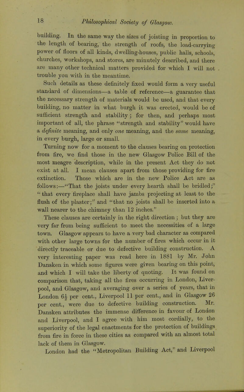 building. In the same way the sizes of joisting in proportion to the length of bearing, the strength of roofs, the load -carrying power of floors of all kinds, dwelling-houses, public halls, schools, churches, workshops, and stores, are minutely described, and there are many other technical matters provided for which I will not trouble you with in the meantime. Such details as these definitely fixed would form a very useful standard of dimensions—a table of reference—a guarantee that the necessary strength of materials would be used, and that every building, no matter in what burgh it was erected, would be of sufficient strength and stability ; for then, and perhaps most important of all, the phrase strength and stability would have a definite meaning, and only one meaning, and the same meaning, in every burgh, large or small. Turning now for a moment to the clauses bearing on protection from fire, we find those in the new Glasgow Police Bill of the most meagre description, while in the present Act they do not exist at all. I mean clauses apart from those providing for fire extinction. Those which are in the new Police Act are as follows:—That the joists under every hearth shall be bridled;  that every fireplace shall have jambs projecting at least to the flush of the plaster; and that no joists shall be inserted into a wall nearer to the chimney than 12 inches. These clauses are certainly in the right direction; but they are very far from being sufficient to meet the necessities of a large town. Glasgow appears to have a very bad character as compared with other large towns for the number of fires which occur in it ■ directly traceable or due to defective building construction. A very interesting paper was read here in 1881 by Mr. John Dansken in which some figures were given bearing on this point, and which I will take the liberty of quoting. It was found on comparison that, taking all the fires occurring in London, Liver- pool, and Glasgow, and averaging over a series of years, that in London 6^ per cent., Liverpool 11 per cent., and in Glasgow 26 per cent., were due to defective building construction. Mr. Dansken attributes the immense diflerence in favour of London and Liverpool, and I agree with him most cordially, to the superiority of the legal enactments for the protection of buildings from fire in force in these cities as compared with an almost total lack of them in Glasgow. London had the Metropolitan Building Act, and Liverpool