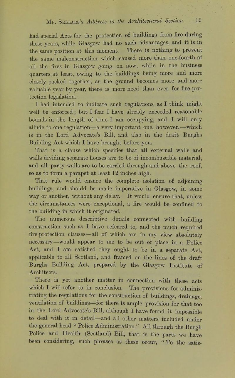 had special Acts for the protection of buildings from fire during these years, while Glasgow had no such advantages, and it is in the same position at this moment. There is nothing to prevent the same malconstruction which caused more than one-fourth of all the fires in Glasgow going on now, while in the business quarters at least, owing to the buildings being more and more closely packed together, as the ground becomes more and more valuable year by year, there is more need than ever for fire pro- tection legislation. I had intended to indicate such regulations as I think might well be enforced; but I fear I have already exceeded i-easonable bounds in the length of time I am occupying, and I will only allude to one regulation—a very important one, however,—which is in the Lord Advocate's Bill, and also in the draft Burghs Building Act which I have brought before you. That is a clause which specifies that all external walls and walls dividing separate houses are to be of incombustible material, and all party walls are to be carried through and above the roof, so as to form a parapet at least 12 inches high. That rule would ensure the complete isolation of adjoining buildings, and should be made imperative in Glasgow, in some way or another, without any delay. It would ensure that, unless the circumstances were exceptional, a fire would be confined to the building in which it originated. The numerous descriptive details connected with building construction such as I have referred to, and the much required fire-protection clauses—all of which are in my view absolutely necessary—would appear to me to be out of place in a Police Act, and I am satisfied they ought to be in a separate Act, applicable to all Scotland, and framed on the lines of the draft Burghs Building Act, prepared by the Glasgow Institute of Architects. There is yet another matter in connection with these acts which I will refer to in couelusion. The provisions for adminis- trating the regulations for the construction of buildings, drainage, ventilation of buildings—for there is ample provision for that too in the Lord Advocate's Bill, although I have found it impossible to deal with it in detail—and all other matters included under the general head  Police Administration. All through the Bur^^h ^ ^ Police and Health (Scotland) Bill, that is the parts we have been considering, such phrases as these occur, To the satis-