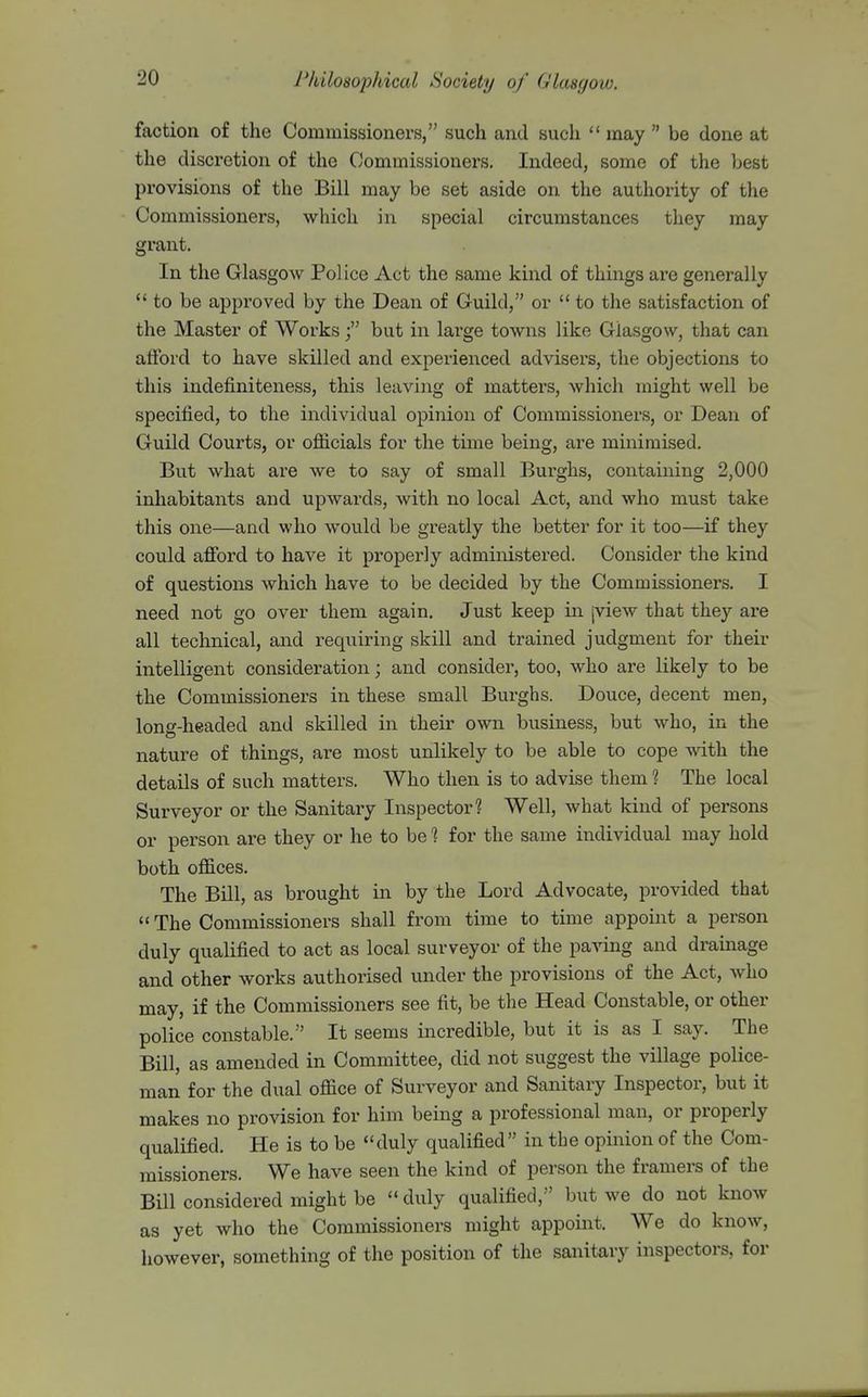 faction of the Commissioners, such and such may be done at the discretion of the Commissioners. Indeed, some of the best provisions of the Bill may be set aside on the authority of the Commissioners, which in special circumstances they may grant. In the Glasgow Police Act the same kind of things are generally to be approved by the Dean of Guild, or to the satisfaction of the Master of Works /' but in large towns like Glasgow, that can afford to have skilled and experienced advisers, the objections to this indefiniteness, this leaving of matters, which might well be specified, to the individual opinion of Commissioners, or Dean of Guild Courts, or officials for the time being, are minimised. But what are we to say of small Bui'ghs, containing 2,000 inhabitants and upwards, with no local Act, and who must take this one—and who would be greatly the better for it too—if they could afford to have it properly administered. Consider the kind of questions which have to be decided by the Commissioners. I need not go over them again. Just keep in jview that they are all technical, and requiring skill and trained judgment for their intelligent consideration; and consider, too, who are likely to be the Commissioners in these small Burghs. Douce, decent men, long-headed and skilled in their own business, but who, in the nature of things, are most unlikely to be able to cope -with the details of such matters. Who then is to advise them ? The local Surveyor or the Sanitary Inspector? Well, what kind of persons or person are they or he to be 1 for the same individual may hold both offices. The Bill, as brought in by the Lord Advocate, provided that The Commissioners shall from time to time appoint a person duly qualified to act as local surveyor of the paving and drainage and other works authorised mider the provisions of the Act, who may, if the Commissioners see fit, be the Head Constable, or other police constable. It seems incredible, but it is as I say. The Bill, as amended in Committee, did not suggest the village police- man for the dual office of Surveyor and Sanitary Inspector, but it makes no provision for him being a professional man, or properly qualified. He is to be duly qualified in tbe opinion of the Com- missioners. We have seen the kind of person the framers of the BUI considered might be duly qualified, but we do not know as yet who the Commissioners might appoint. We do know, however, something of the position of the sanitary inspectors, for
