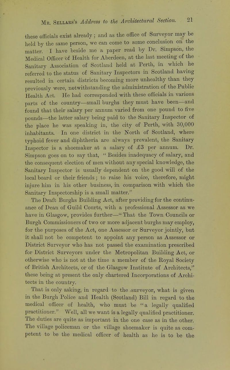 these officials exist already ; and as the office of Surveyor may be held by the same person, we can come to some conclusion on the matter. I have beside me a paper read by Dr. Simpson, the Medical Officer of Health for Aberdeen, at the last meeting of the Sanitary Association of Scotland held at Perth, in which he referred to the status of Sanitary Inspectors in Scotland having resulted in certain districts becoming more unhealthy than they previously were, notwithstanding the administration of the Public Health Act. He had corresponded with these officials in various parts of the country—small burghs they must have been—and found that their salary per annum varied from one pound to five pounds—the latter salary bemg paid to the Sanitary Inspector of the place he was speaking in, the city of Perth, with 30,000 inhabitants. In one district in the North of Scotland, where typhoid fever and diphtheria are always prevalent, the Sanitary Inspector is a shoemaker at a salary of £3 per annum. Dr. Simpson goes on to say that, Besides inadequacy of salary, and the consequent election of men without any special knowledge, the Sanitary Inspector is usually dependent on the good will of the local board or their friends; to raise his voice, therefore, might injure him in his other business, in comparison with which the Sanitary Inspectorship is a small matter. The Draft Burghs Building Act, after providing for the continu- ance of Dean of Guild Courts, with a professional Assessor as we have in Glasgow, provides further— That the Town Councils or Burgh Commissioners of two or moi'e adjacent buxghs may employ, for the purposes of the Act, one Assessor or Surveyor jointly, but it shall not be competent to appoint any person as Assessor or District Surveyor who has not passed the examination prescribed for District Surveyors under the Metropolitan Building Act, or otherwise who is not at the time a member of the E-oyal Society of British Architects, or of the Glasgow Institute of Architects, these being at present the only chartered Incorporations of Archi- tects iii the country. That is only asking, in regard to the /surveyor, what is given in the Burgh Police and Health (Scotland) Bill in regard to the medical officer of health, who must be a legally qualified practitioner. Well, all we want is a legally qualified practitioner. The duties are quite as important in the one case as in the other. The village policeman or the village shoemaker is quite as com- petent to be the medical officer of health as he is to be the