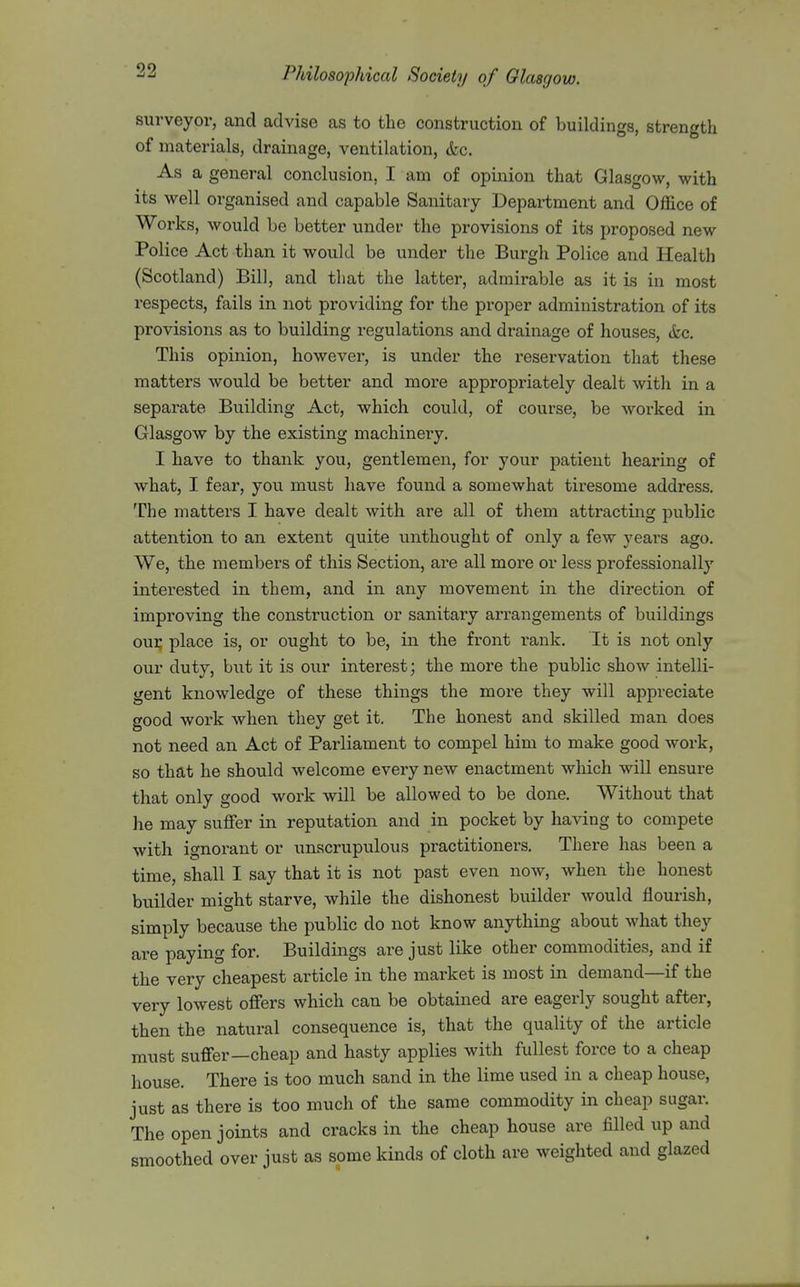 surveyor, and advise as to the construction of buildings, strength of materials, drainage, ventilation, «fec. As a general conclusion, I am of opinion that Glasgow, with its well organised and capable Sanitary Department and Office of Works, would be better under the provisions of its proposed new Police Act than it would be under the Burgh Police and Health (Scotland) Bill, and that the latter, admirable as it is in most respects, fails in not providing for the proper administration of its provisions as to building regulations and drainage of houses, (fee. This opinion, however, is under the i-eservation that these matters would be better and more appropriately dealt with in a separate Building Act, which could, of course, be worked in Glasgow by the existing machinery. I have to thank you, gentlemen, for your patient hearing of what, I fear, you must have found a somewhat tiresome address. The matters I have dealt with are all of them attracting public attention to an extent quite unthought of only a few years ago. We, the members of this Section, are all more or less professionally interested in them, and in any movement in the direction of improving the construction or sanitary arrangements of buildings oui; place is, or ought to be, in the front rank. It is not only our duty, but it is our interest; the more the public show intelli- gent knowledge of these things the more they will appreciate good work when they get it. The honest and skilled man does not need an Act of Parliament to compel him to make good work, so that he should welcome every new enactment which will ensure that only good work will be allowed to be done. Without that he may suffer in reputation and in pocket by having to compete with ignorant or unscrupulous practitioners. There has been a time, shall I say that it is not past even now, when the honest builder might starve, while the dishonest builder would flourish, simply because the public do not know anything about what they are paying for. Buildings are just like other commodities, and if the very cheapest article in the market is most in demand—if the very lowest offers which can be obtained are eagerly sought after, then the natural consequence is, that the quality of the article must suffer—cheap and hasty applies with fullest force to a cheap house. There is too much sand in the lime used in a cheap house, just as there is too much of the same commodity in cheap sugar. The open joints and cracks in the cheap house are filled up and smoothed over just as some kinds of cloth are weighted and glazed