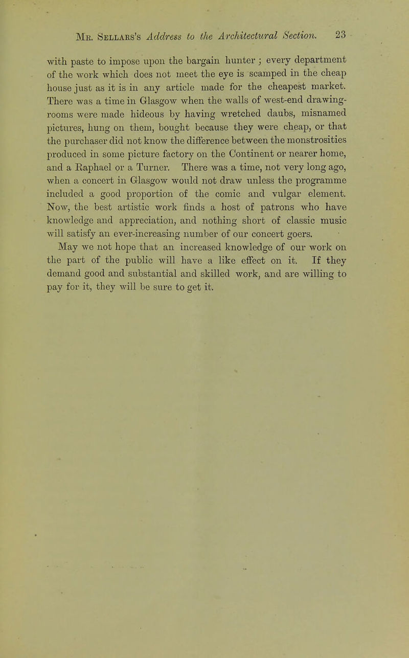 ■with paste to impose upon the bargain hunter ; every department of the work which does not meet the eye is scamped in the cheap house just as it is in any article made for the cheapest market. There was a time in Glasgow when the walls of west-end drawing- rooms were made hideous by having wretched daubs, misnamed pictures, hung on them, bought because they were cheap, or that the purchaser did not know the difference between the monstrosities produced in some picture factory on the Continent or nearer home, and a Raphael or a Turner. There was a time, not very long ago, when a concert in Glasgow would not draw unless the programme included a good proportion of the comic and vulgar element. Now, the best artistic work finds a host of patrons who have knowledge and appreciation, and nothing short of classic music will satisfy an ever-increasing number of our concert goers. May we not hope that an increased knowledge of our work on the part of the public will have a like eflfect on it. If they demand good and substantial and skilled work, and are willing to pay for it, they will be sure to get it.
