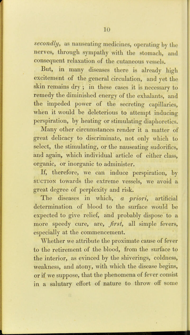 secondly, as nauseating- medicines, operating by the nerves, througli sympathy with the stomach, and consequent relaxation of the cutaneous vessels. But, in many diseases there is already high excitement of the general circulation, and yet the skin remains dry ; in these cases it is necessary to remedy the diminished energy of the exhalants, and the impeded power of the secreting capillaries, when it would be deleterious to attempt inducing perspiration, by heating or stimulating diaphoretics. Many other circumstances render it a matter of great delicacy to discriminate, not only which to select, the stimulating, or the nauseating sudorifics, and again, which individual article of either class, organic, or inorganic to administer. If, therefore, we can induce perspiration, by SUCTION towards the extreme vessels, w^e avoid a great degree of perplexity and risk. The diseases in which, a priori, artificial determination of blood to the surface would be expected to give relief, and probably dispose to a more speedy cure, are, first, all simple fevers, especially at the commencement. Whether we attribute the proximate cause of fever to the retirement of the blood, from the surface to the interior, as evinced by the shiverings, coldness, weakness, and atony, with which the disease begins, or if we suppose, that the phenomena of fever consist in a salutary effort of nature to throw off some