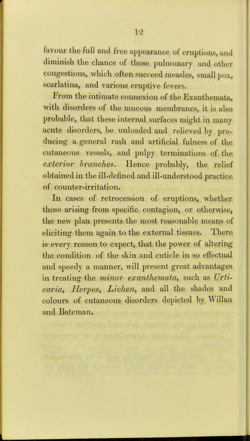 favour the full and free appearance of eruptions, and diminish the chance of those puhnonary and other congestions, which often succeed measles, small pox, scarlatina, and various eruptive fevers. From the intimate connexion of the Exanthemata, with disorders of the mucous membranes, it is also probable, that these internal surfaces might in many acute disorders, be unloaded and relieved by pro- ducing a general rash and artificial fulness of the cutaneous vessels, and pulpy terminations of; the exterior branches. Hence probably, the relief obtained in the ill-defined and ill-understood practice of counter-irritation. In cases of retrocession of eruptions, whether those arising from specific contagion, or otherwise, the new plan presents the most reasonable means of eliciting them again, to the external tissues. There is every reason to expect, that the power of altering the condition of the skin and cuticle in so effectual and speedy a manner, will present great advantages in treating the minor exanthemata^ such as Urti- caria. Herpes, Lichen, and all the shades and colours of cutaneous disorders depicted by Willan and Bateman.