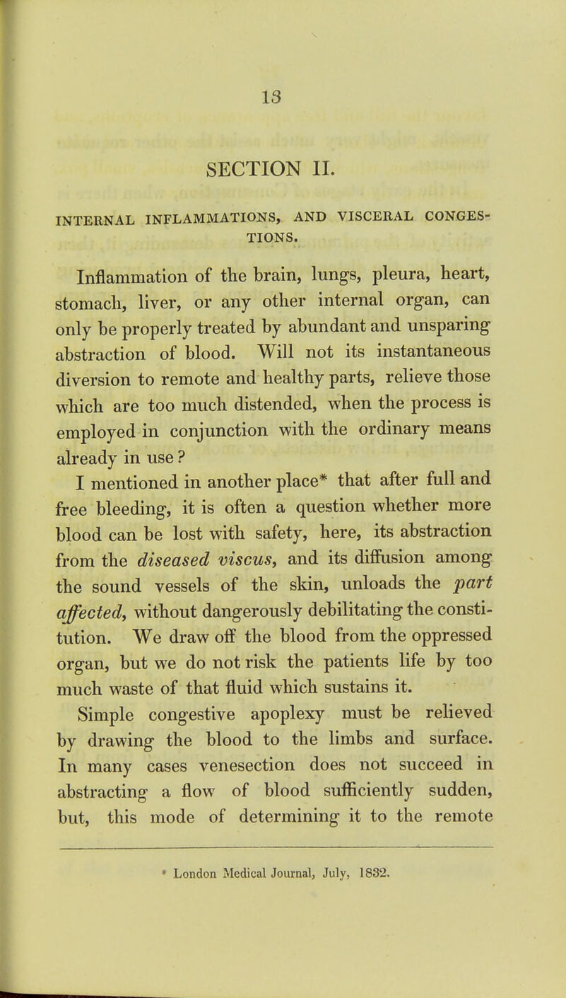 SECTION II. INTERNAL INFLAMMATIONS, AND VISCERAL CONGES- TIONS. Inflammation of the brain, lungs, pleura, heart, stomach, liver, or any other internal organ, can only be properly treated by abundant and unsparing abstraction of blood. Will not its instantaneous diversion to remote and healthy parts, relieve those which are too much distended, when the process is employed in conjunction with the ordinary means already in use ? I mentioned in another place* that after full and free bleeding, it is often a question whether more blood can be lost with safety, here, its abstraction from the diseased viscus, and its diffusion among the sound vessels of the skin, unloads the part affected, without dangerously debilitating the consti- tution. We draw off the blood from the oppressed organ, but we do not risk the patients life by too much waste of that fluid which sustains it. Simple congestive apoplexy must be relieved by drawing the blood to the limbs and surface. In many cases venesection does not succeed in abstracting a flow of blood sufficiently sudden, but, this mode of determining it to the remote * London Medical Journal, July, 1832.