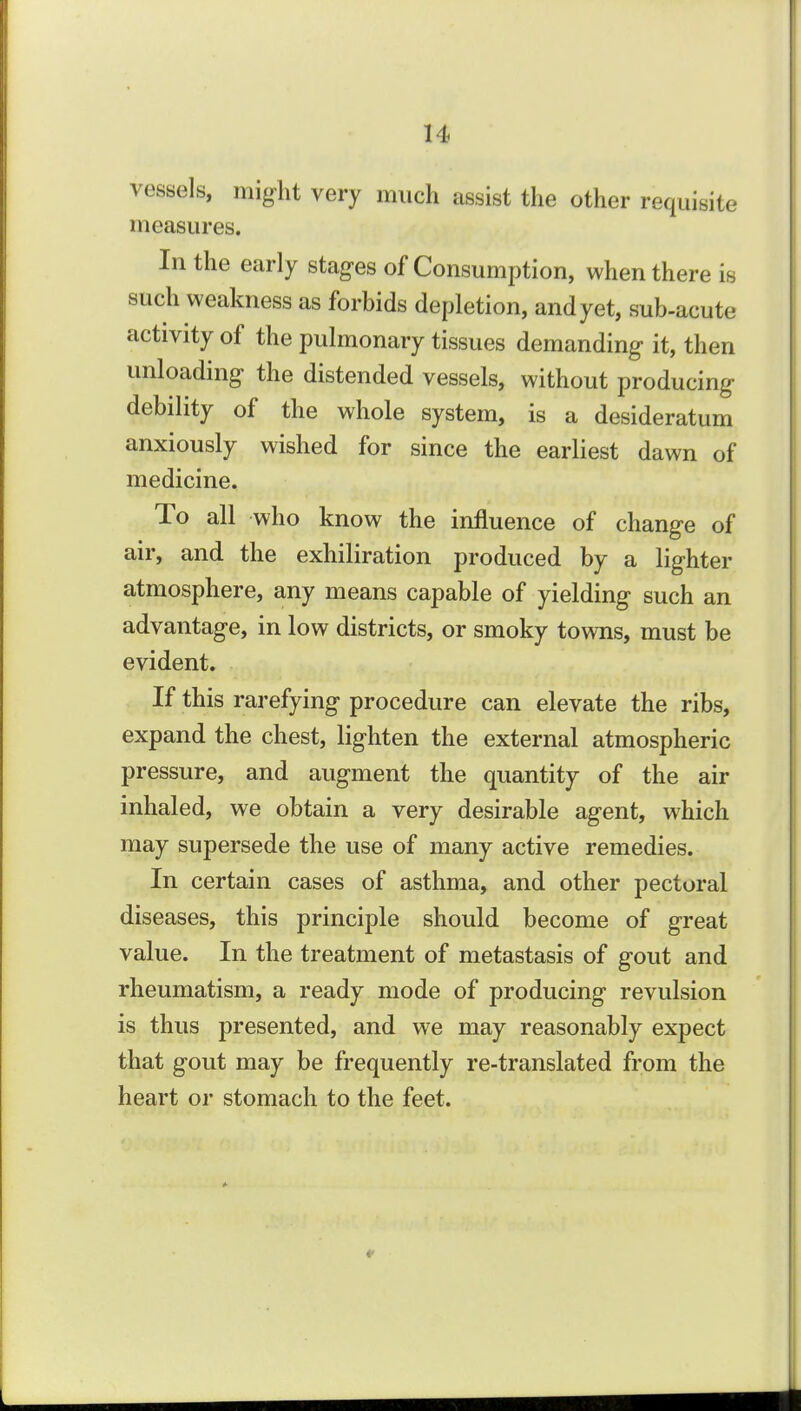 vessels, might very much assist the other requisite measures. In the early stages of Consumption, when there is such weakness as forbids depletion, and yet, sub-acute activity of the pulmonary tissues demanding it, then unloading the distended vessels, without producing- debility of the whole system, is a desideratum anxiously wished for since the earliest dawn of medicine. To all who know the influence of change of air, and the exhiliration produced by a lighter atmosphere, any means capable of yielding such an advantage, in low districts, or smoky towns, must be evident. If this rarefying procedure can elevate the ribs, expand the chest, lighten the external atmospheric pressure, and augment the quantity of the air inhaled, we obtain a very desirable agent, which may supersede the use of many active remedies. In certain cases of asthma, and other pectoral diseases, this principle should become of great value. In the treatment of metastasis of gout and rheumatism, a ready mode of producing revulsion is thus presented, and we may reasonably expect that gout may be frequently re-translated from the heart or stomach to the feet.