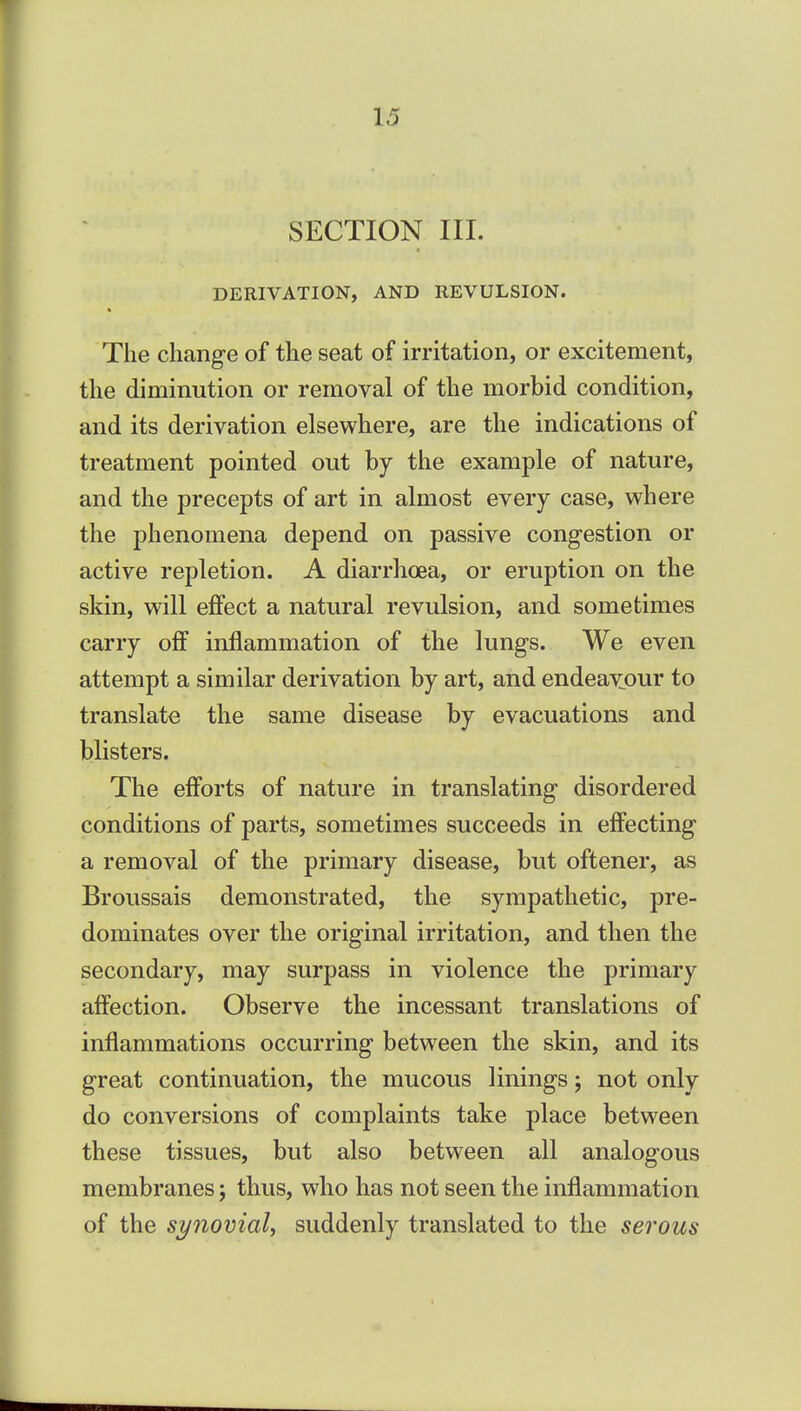 SECTION III. DERIVATION, AND REVULSION. The chang-e of the seat of irritation, or excitement, the diminution or removal of the morbid condition, and its derivation elsewhere, are the indications of treatment pointed out by the example of nature, and the precepts of art in almost every case, where the phenomena depend on passive congestion or active repletion. A diarrhoea, or eruption on the skin, will effect a natural revulsion, and sometimes carry off inflammation of the lungs. We even attempt a similar derivation by art, and endeavour to translate the same disease by evacuations and blisters. The efforts of nature in translating disordered conditions of parts, sometimes succeeds in eff'ecting a removal of the primary disease, but oftener, as Broussais demonstrated, the sympathetic, pre- dominates over the original irritation, and then the secondary, may surpass in violence the primary affection. Observe the incessant translations of inflammations occurring between the skin, and its great continuation, the mucous linings; not only do conversions of complaints take place between these tissues, but also between all analogous membranes; thus, who has not seen the inflammation of the synovial, suddenly translated to the serous