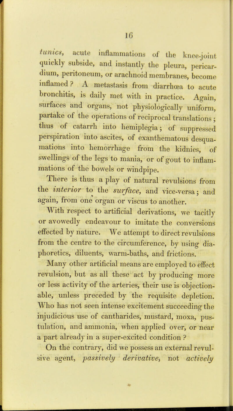 IG tunica, acute inflammations of the knee-joint quickly subside, and instantly the pleura, pericar- dium, peritoneum, or arachnoid membranes, become inflamed? A metastasis from diarrhoea to acute bronchitis, is daily met with in practice. Again, surfaces and organs, not physiologically uniform, partake of the operations of reciprocal translations ; thus of catarrh into hemiplegia; of suppressed perspiration into ascites, of exanthematous desqua- mations into hemorrhage from the kidnies, of swellings of the legs to mania, or of gout to inflam- mations of the bowels or windpipe. There is thus a play of natural revulsions from the interior to^ the surface, and vice-versa; and again, from one organ or viscus to another. With respect to artificial derivations, we tacitly or avowedly endeavour to imitate the conversions effected by nature. We attempt to direct revulsions from the centre to the circumference, by using dia- phoretics, diluents, warm-baths, and frictions. Many other artificial means are employed to efi'ect revulsion, but as all these act by producing more or less activity of the arteries, their use is objection- able, unless preceded by the requisite depletion. Who has not seen intense excitement succeeding the injudicious use of cantharides, mustard, moxa, pus- tulation, and ammonia, when applied over, or near a part already in a super-excited condition ? On the contrary, did we possess an external revul- sive agent, passively derivative, not actively