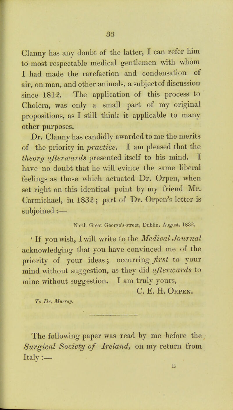 Clanny has any doubt of the latter, I can refer him to most respectable medical gentlemen with whom I had made the rarefaction and condensation of air, on man, and other animals, a subject of discussion since 1812. The application of this process to Cholera, was only a small part of my original propositions, as I still think it applicable to many other purposes. Dr. Clanny has candidly awarded to me the merits of the priority in practice. I am pleased that the theory afterwards presented itself to his mind. I have no doubt that he will evince the same liberal feelings as those which actuated Dr. Orpen, when set right on this identical point by my friend Mr. Carmichael, in 1832; part of Dr. Orpen's letter is subjoined:— North Great George's-street, Dublin, August, 1832. ' If you wish, I will write to the Medical Journal acknowledging that you have convinced me of the priority of your ideas; occurring first to your mind without suggestion, as they did afterwards to mine without suggestion. I am truly yours, C. E. H. Orpen. To Dr. Murray. The following paper was read by me before the Surgical Society of Ireland, on my return from Italy:— E