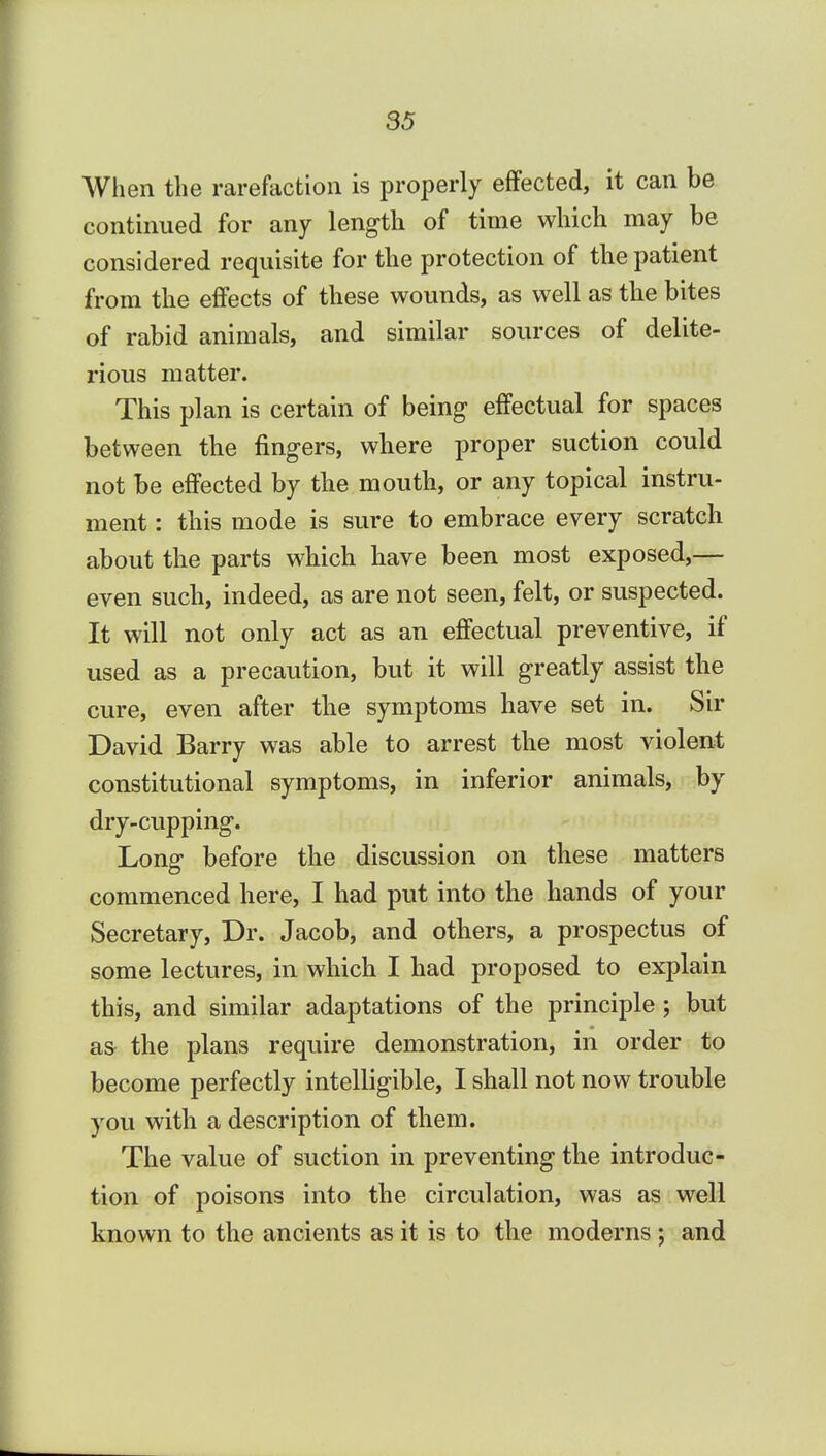 When the rarefaction is properly effected, it can be continued for any length of time which may be considered requisite for the protection of the patient from the effects of these wounds, as well as the bites of rabid animals, and similar sources of delite- rious matter. This plan is certain of being effectual for spaces between the fingers, where proper suction could not be effected by the mouth, or any topical instru- ment : this mode is sure to embrace every scratch about the parts which have been most exposed,— even such, indeed, as are not seen, felt, or suspected. It will not only act as an effectual preventive, if used as a precaution, but it will greatly assist the cure, even after the symptoms have set in. Sir David Barry was able to arrest the most violent constitutional symptoms, in inferior animals, by dry-cupping. Long before the discussion on these matters commenced here, I had put into the hands of your Secretary, Dr. Jacob, and others, a prospectus of some lectures, in which I had proposed to explain this, and similar adaptations of the principle; but as the plans require demonstration, in order to become perfectly intelligible, I shall not now trouble you with a description of them. The value of suction in preventing the introduc- tion of poisons into the circulation, was as well known to the ancients as it is to the moderns ; and