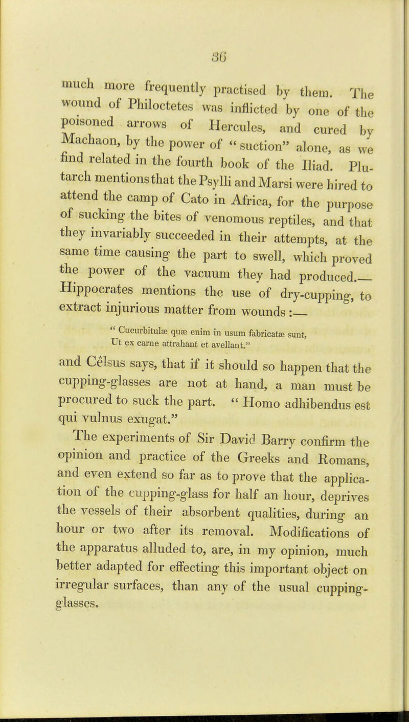 much more frequently practised by them. The wound of Philoctetes was inflicted by one of the poisoned arrows of Hercules, and cured by Machaon, by the power of  suction alone, as we find related in the fourth book of the Iliad. Plu- tarch mentions that the Psylli and Marsi were hired to attend the camp of Cato in Africa, for the purpose of sucking the bites of venomous reptiles, and that they invariably succeeded in their attempts, at the same time causing the part to swell, which proved the power of the vacuum they had produced.— Hippocrates mentions the use of dry-cupping, to extract injurious matter from wounds :  Cucurbitulse quae enim in usum fabricatee sunt, Ut ex came attrahant et avellant. and Celsus says, that if it should so happen that the cupping-glasses are not at hand, a man must be procured to suck the part.  Homo adhibendus est qui vulnus exugat. The experiments of Sir David BaiTy confirm the opinion and practice of the Greeks and Romans, and even extend so far as to prove that the applica- tion of the cupping-glass for half an hour, deprives the vessels of their absorbent qualities, during an hour or two after its removal. Modifications of the apparatus alluded to, are, in my opinion, much better adapted for effecting this important object on irregular surfaces, than any of the usual cupping- glasses.