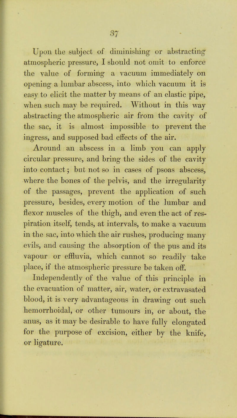 Upon the subject of diminishing' or abstracting' atmospheric pressure, I should not omit to enforce the value of forming a vacuum immediately on opening a lumbar abscess, into which vacuum it is easy to elicit the matter by means of an elastic pipe, when such may be required. Without in this way abstracting the atmospheric air from the cavity of the sac, it is almost impossible to prevent the ingress, and supposed bad effects of the air. Around an abscess in a limb you can apply circular pressure, and bring the sides of the cavity into contact; bat not so in cases of psoas abscess, where the bones of the pelvis, and the irregularity of the passages, prevent the application of such pressure, besides, every motion of the lumbar and flexor muscles of the thigh, and even the act of res- piration itself, tends, at intervals, to make a vacuum in the sac, into which the air rushes, producing many evils, and causing the absorption of the pus and its vapour or effluvia, which cannot so readily take place, if the atmospheric pressure be taken off. Independently of the value of this principle in the evacuation of matter, air, water, or extravasated blood, it is very advantageous in drawing out such hemorrhoidal, or other tumours in, or about, the anus, as it may be desirable to have fully elongated for the purpose of excision, either by the knife, or ligature.