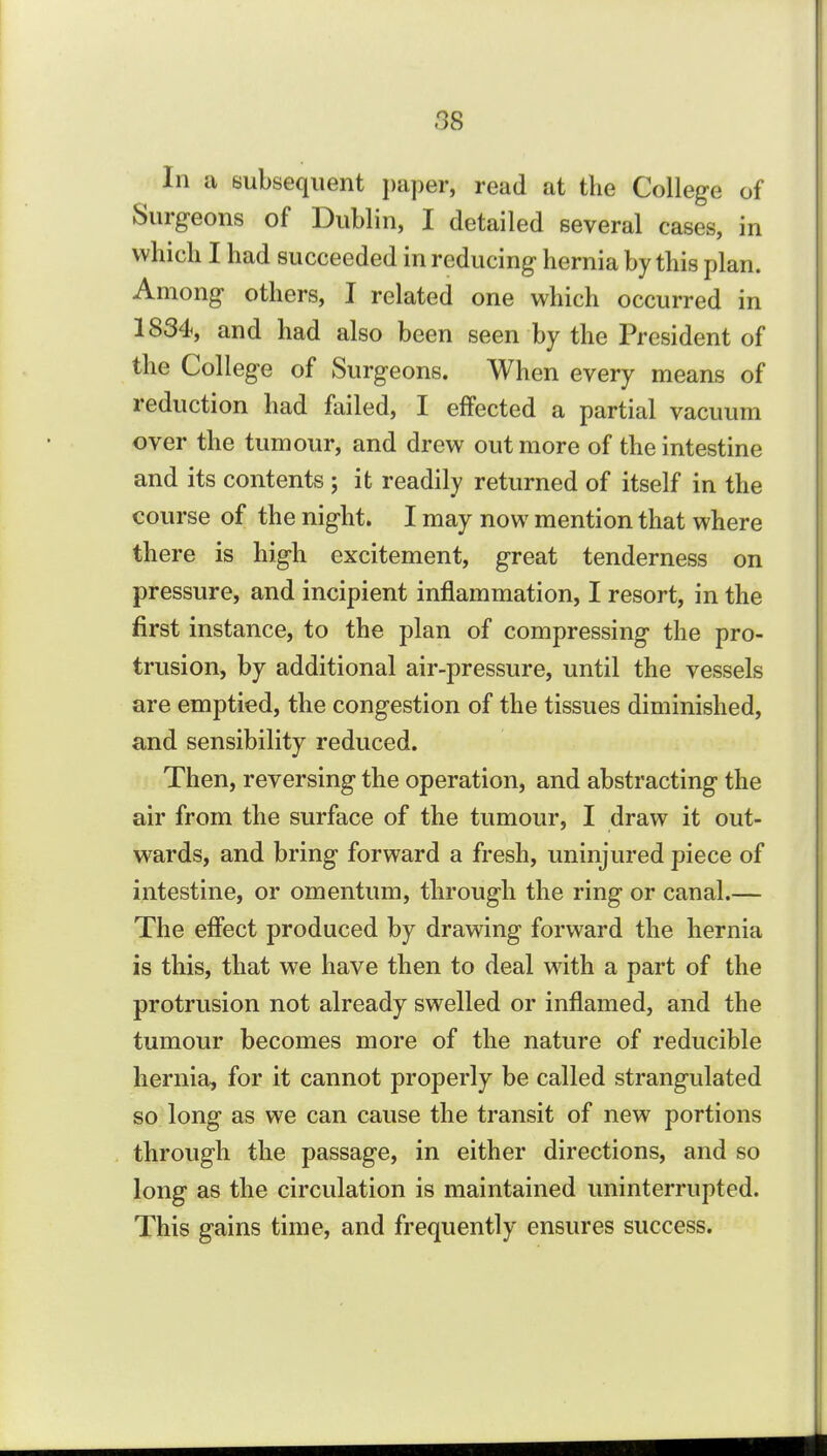 In a subsequent paper, read at the College of Surgeons of Dublin, I detailed several cases, in which I had succeeded in reducing hernia by this plan. Among others, I related one which occurred in 1834, and had also been seen by the President of the College of Surgeons. When every means of reduction had failed, I effected a partial vacuum over the tumour, and drew out more of the intestine and its contents ; it readily returned of itself in the course of the night. I may now mention that where there is high excitement, great tenderness on pressure, and incipient inflammation, I resort, in the first instance, to the plan of compressing the pro- trusion, by additional air-pressure, until the vessels are emptied, the congestion of the tissues diminished, and sensibility reduced. Then, reversing the operation, and abstracting the air from the surface of the tumour, I draw it out- wards, and bring forward a fresh, uninjured piece of intestine, or omentum, through the ring or canal.— The effect produced by drawing forward the hernia is this, that we have then to deal with a part of the protrusion not already swelled or inflamed, and the tumour becomes more of the nature of reducible hernia, for it cannot properly be called strangulated so long as we can cause the transit of new portions through the passage, in either directions, and so long as the circulation is maintained uninterrupted. This gains time, and frequently ensures success.