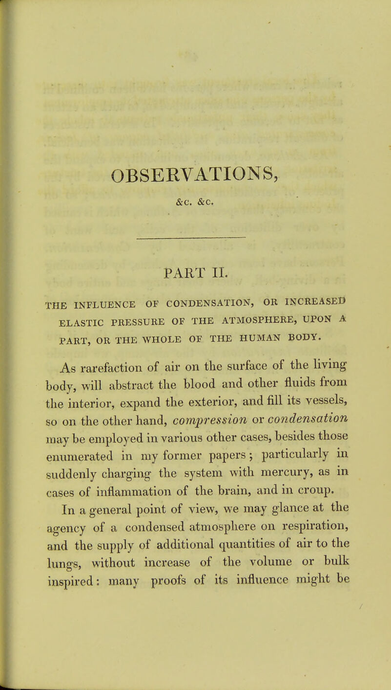 OBSERVATIONS, &c. &c. PART 11. THE INFLUENCE OF CONDENSATION, OR INCREASED ELASTIC PRESSURE OF THE ATMOSPHERE, UPON A PART, OR THE WHOLE OF THE HUMAN BODY. As rarefaction of air on tlie surface of the living body, will abstract the blood and other fluids from the interior, expand the exterior, and fill its vessels, so on the other hand, compression or condensation may be employed in various other cases, besides those enumerated in my former papers •, particularly in suddenly charging the system with mercury, as in cases of inflammation of the brain, and in croup. In a general point of view, we may glance at the agency of a condensed atmosphere on respiration, and the supply of additional quantities of air to the lungs, without increase of the volume or bulk inspired: many proofs of its influence might be