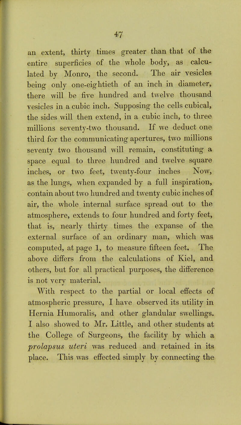 an extent, thirty times greater than that of the entire superficies of the whole body, as calcu- lated by Monro, the second. The air vesicles being- only one-eightieth of an inch in diameter, there will be five hundred and twelve thousand vesicles in a cubic inch. Supposing the cells cubical, the sides will then extend, in a cubic inch, to three millions seventy-two thousand. If we deduct one third for the communicating apertures, two millions seventy two thousand will remain, constituting a space equal to three hundred and twelve square inches, or two feet, twenty-four inches Now, as the lungs, when expanded by a full inspiration, contain about two hundred and twenty cubic inches of air, the whole internal surface spread out to the atmosphere, extends to four hundred and forty feet, that is, nearly thirty times the expanse of the external surface of an ordinary man, which was computed, at page 1, to measure fifteen feet. The above differs from the calculations of Kiel, and others, but for all practical purposes, the difference is not verv material. With respect to the partial or local effects of atmospheric pressure, I have observed its utility in Hernia Humoralis, and other glandular swellings. I also showed to Mr. Little, and other students at the College of Surgeons, the facility by which a prolapsus uteri was reduced and retained in its place. This was effected simply by connecting the