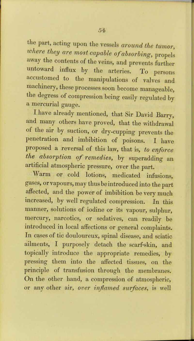 the part, acting upon the vessels around the tumor, where they are most capable ofahsorhing, propels away the contents of the veins, and prevents further untoward influx by the arteries. To persons accustomed to the manipulations of valves and machinery, these processes soon become manageable, the degress of compression being easily regulated by a mercurial gauge. I have already mentioned, that Sir David Barry, and many others have proved, that the withdrawal of the air by suction, or dry-cupping prevents the penetration and imbibition of poisons. I have proposed a reversal of this law, that is, to enforce the absorption of remedies, by superadding an artificial atmospheric pressure, over the part. Warm or cold lotions, medicated infusions, gases, or vapours, may thus be introduced into the part affected, and the power of imbibition be very much increased, by well regulated compression. In this manner, solutions of iodine or its vapour, sulphur, mercury, narcotics, or sedatives, can readily be introduced in local affections or general complaints. In cases of tic douloureux, spinal disease, and sciatic ailments, I purposely detach the scarf-skin, and topically introduce the appropriate remedies, by pressing them into the affected tissues, on the principle of transfusion through the membranes. On the other hand, a compression of atmospheric, or any other air, over inflamed surfaces, is well