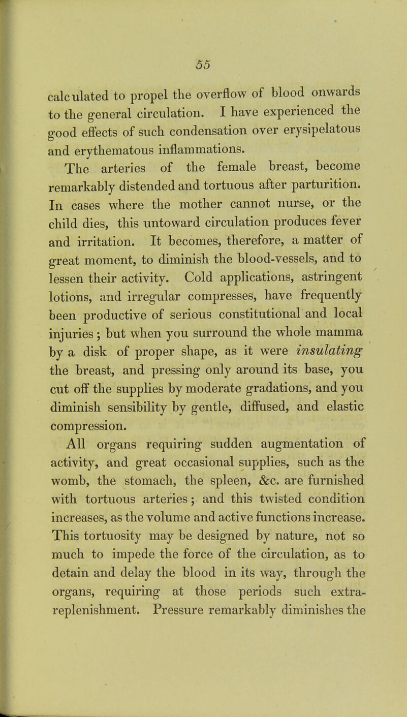 calculated to propel the overflow of blood onwards to the general ch'culation. I have experienced the good effects of such condensation over erysipelatous and erythematous inflammations. The arteries of the female breast, become remarkably distended and tortuous after parturition. In cases where the mother cannot nurse, or the child dies, this untoward circulation produces fever and irritation. It becomes, therefore, a matter of great moment, to diminish the blood-vessels, and to lessen their activity. Cold applications, astringent lotions, and irregular compresses, have frequently been productive of serious constitutional and local injuries ; but when you surround the whole mamma by a disk of proper shape, as it were insulating the breast, and pressing only around its base, you cut off the supplies by moderate gradations, and you diminish sensibility by gentle, diffused, and elastic compression. All organs requiring sudden augmentation of activity, and great occasional supplies, such as the womb, the stomach, the spleen, &c. are furnished with tortuous arteries; and this twisted condition increases, as the volume and active functions increase. This tortuosity may be designed by nature, not so much to impede the force of the circulation, as to detain and delay the blood in its way, through the organs, requiring at those periods such extra- replenishment. Pressure remarkably diminishes the