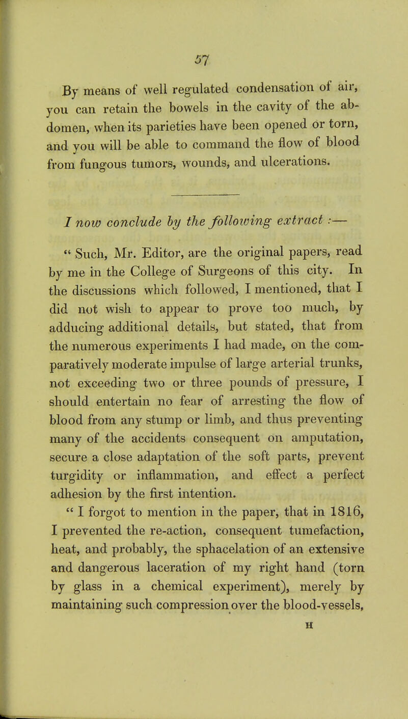 By means of well regulated condensation of air, you can retain the bowels in the cavity of the ab- domen, when its parieties have been opened or torn, and you will be able to command the flow of blood from fungous tumors, wounds, and ulcerations. / now conclude hy the following extract :—  Such, Mr. Editor, are the original papers, read by me in the College of Surgeons of this city. In the discussions which followed, I mentioned, that I did not wish to appear to prove too much, by adducing additional details, but stated, that from the numerous experiments I had made, on the com- paratively moderate impulse of large arterial trunks, not exceeding two or three pounds of pressure, I should entertain no fear of arresting the flow of blood from any stump or limb, and thus preventing many of the accidents consequent on amputation, secure a close adaptation of the soft parts, prevent turgidity or inflammation, and eff'ect a perfect adhesion by the first intention.  I forgot to mention in the paper, that in 1816, I prevented the re-action, consequent tumefaction, heat, and probably, the sphacelation of an extensive and dangerous laceration of my right hand (torn by glass in a chemical experiment), merely by maintaining such compression over the blood-vessels, H