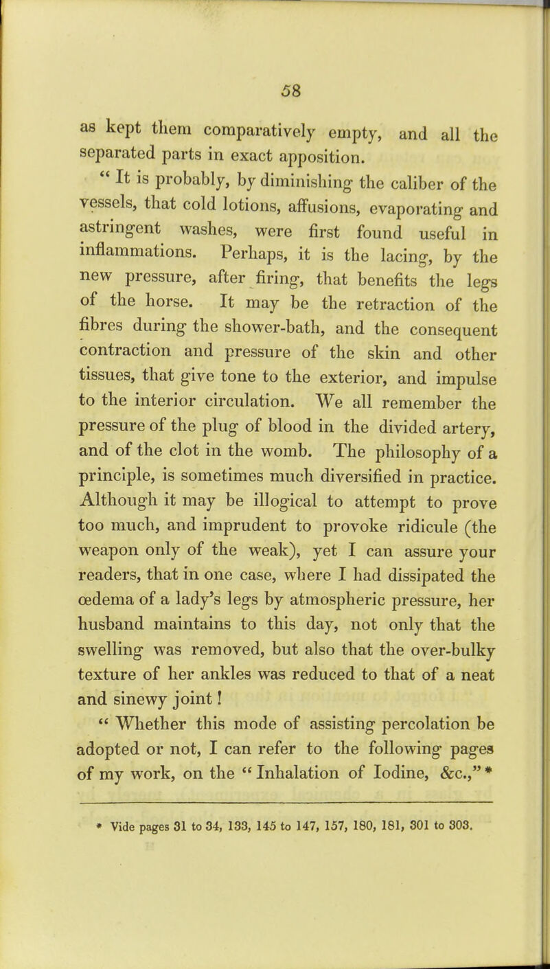 as kept them comparatively empty, and all the separated parts in exact apposition.  It is probably, by diminishing the caliber of the vessels, that cold lotions, affusions, evaporating and astringent washes, were first found useful in inflammations. Perhaps, it is the lacing, by the new pressure, after firing, that benefits the legs of the horse. It may be the retraction of the fibres during the shower-bath, and the consequent contraction and pressure of the skin and other tissues, that give tone to the exterior, and impulse to the interior circulation. We all remember the pressure of the plug of blood in the divided artery, and of the clot in the womb. The philosophy of a principle, is sometimes much diversified in practice. Although it may be illogical to attempt to prove too much, and imprudent to provoke ridicule (the weapon only of the weak), yet I can assure your readers, that in one case, where I had dissipated the oedema of a lady's legs by atmospheric pressure, her husband maintains to this day, not only that the swelling was removed, but also that the over-bulky texture of her ankles was reduced to that of a neat and sinewy joint I  Whether this mode of assisting percolation be adopted or not, I can refer to the following pages of my work, on the  Inhalation of Iodine, &c., * • Vide pages 31 to 34, 133, 145 to 147, 157, 180, 181, 301 to 303.