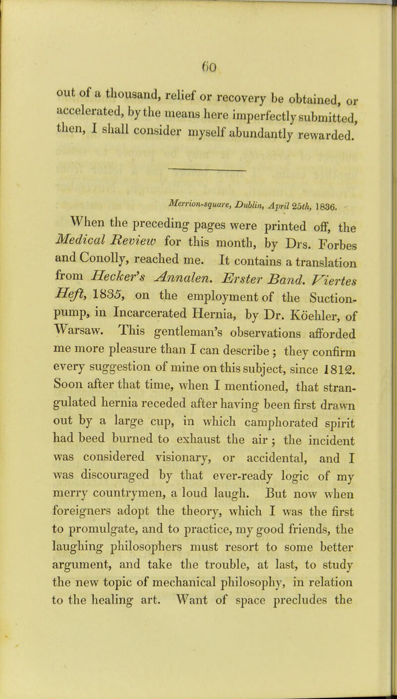 fio out of a thousand, relief or recovery be obtained, or accelerated, by the means here imperfectly submitted, then, I shall consider myself abundantly rewarded.' Merrion-square, Dublin, April 25th, 1836. ' When the preceding- pages were printed off, the Medical Review for this month, by Di-s. Forbes and Conolly, reached me. It contains a translation from Heckefs Annalen, Erster Band, Viertes Heft,im5, on the employment of the Suction- pump, in Incarcerated Hernia, by Dr. Koehler, of Warsaw. This gentleman's observations afforded me more pleasure than I can describe ; they confirm every suggestion of mine on this subject, since 1812. Soon after that time, when I mentioned, that stran- gulated hernia receded after having been first drawn out by a large cup, in which camphorated spirit had beed burned to exhaust the air; the incident was considered visionary, or accidental, and I was discouraged by that ever-ready logic of my merry countrymen, a loud laugh. But now when foreigners adopt the theory, which I was the first to promulgate, and to practice, my good friends, the laughing philosophers must resort to some better argument, and take the trouble, at last, to study the new topic of mechanical philosophy, in relation to the healing art. Want of space precludes the