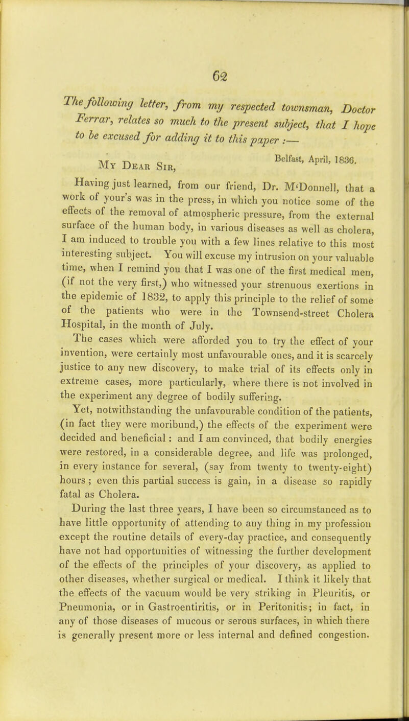 The following letter, from my respected townsman. Doctor Ferrar, relates so much to the present subject, that I hope to he excused for adding it to this paper : My Dkau Sir, ^P^' Having just learned, from our friend, Dr. M'Donnell, that a work of Your's was in the press, in which you notice some of the effects of the removal of atmospheric pressure, from the external surface of the human body, in various diseases as well as cholera, I am induced to trouble you with a few lines relative to this most interesting subject. You will excuse my intrusion on your valuable time, when I remind you that I was one of the first medical men, (if not the very first,) who witnessed your strenuous exertions in the epidemic of 1832, to apply this principle to the relief of some of the patients who were in the Townsend-street Cholera Hospital, in the month of July. The cases which were afforded you to try the effect of your invention, were certainly most unfavourable ones, and it is scarcely justice to any new discovery, to make trial of its effects only in extreme cases, more particularly, where there is not involved in the experiment any degree of bodily suffering. Yet, notwithstanding the unfavourable condition of the patients, (in fact they were moribund,) the effects of the experiment were decided and beneficial: and I am convinced, that bodily energies were restored, in a considerable degree, and life was prolonged, in every instance for several, (say from twenty to twenty-eight) hours ; even this partial success is gain, in a disease so rapidly fatal as Cholera. During the last three years, I have been so circumstanced as to have little opportunity of attending to any thing in my profession except the routine details of every-day practice, and consequently have not had opportunities of witnessing the further development of the effects of the principles of your discovery, as applied to other diseases, whether surgical or medical. I think it likely that the effects of the vacuum would be very striking in Pleuritis, or Pneumonia, or in Gastroentiritis, or in Peritonitis; in fact, in any of those diseases of mucous or serous surfaces, in which there is generally present more or less internal and defined congestion.