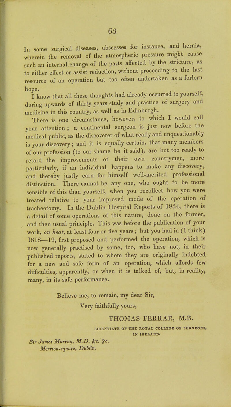 In some surgical diseases, abscesses for instance, and hernia, wherein the removal of the atmospheric pressure might cause such an internal change of the parts aflfected by the stricture, as to either effect or assist reduction, without proceeding to the last resource of an operation but too often undertaken as a forlorn hope. I know that all these thoughts had already occurred to yourself, during upwards of thirty years study and practice of surgery and medicine in this country, as well as in Edinburgh. There is one circumstance, however, to which I would call your attention ; a continental surgeon is just now before the medical public, as the discoverer of what really and unquestionably is your discovery; and it is equally certain, that many members of our profession (to our shame be it said), are but too ready to retard the improvements of their own countrymen, more particularly, if an individual happens to make any discovery, and thereby justly earn for himself well-merited professional distinction. There cannot be any one, who ought to be more sensible of this than yourself, when you recollect how you were treated relative to your improved mode of the operation of tracheotomy. In the Dublin Hospital Reports of 1834, there is a detail of some operations of this nature, done on the former, and then usual principle. This was before the publication of your work, on heat, at least four or five years ; but you had in (I think) 1818—19, first proposed and performed the operation, which is now generally practised by some, too, who have not, in their published reports, stated to whom they are originally indebted for a new and safe form of an operation, which affords few difficulties, apparently, or when it is talked of, but, in reality, many, in its safe performance. Believe me, to remain, my dear Sir, Very faithfully yours, THOMAS FERRAR, M.B. LICENTIATE OF THE BOTAL COLLEGE OF SURGKOMS, IN IRELAND. Sir Jaunts Murray, M.D. |rc. ^e. Merrion-square, Dublin.