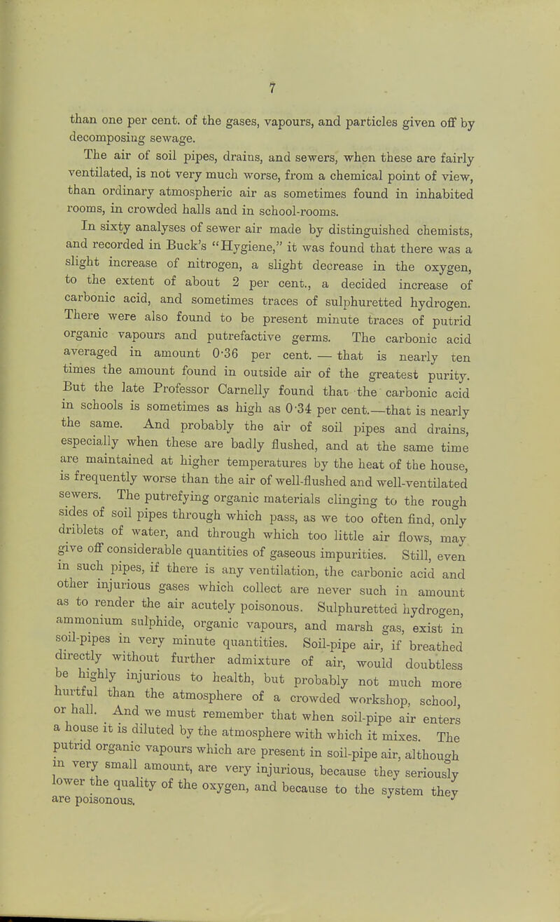 than one per cent, of the gases, vapours, and particles given off by decomposing sewage. The air of soil pipes, drains, and sewers, when these are fairly ventilated, is not very much worse, from a chemical point of view, than ordinary atmospheric air as sometimes found in inhabited rooms, in crowded halls and in school-rooms. In sixty analyses of sewer air made by distinguished chemists, and recorded in Buck's Hygiene, it was found that there was a slight increase of nitrogen, a slight decrease in the oxygen, to the extent of about 2 per cent., a decided increase of carbonic acid, and sometimes traces of sulphuretted hydrogen. There were also found to be present minute traces of putrid organic vapours and putrefactive germs. The carbonic acid averaged in amount 0-36 per cent. — that is nearly ten times the amount found in outside air of the greatest purity. But the late Professor Carnelly found that the carbonic acid in schools is sometimes as high as 034 per cent.—that is nearly the same. And probably the air of soil pipes and drains, especially when these are badly flushed, and at the same time are maintained at higher temperatures by the heat of the house, is frequently worse than the air of well-flushed and well-ventilated sewers. The putrefying organic materials clinging to the rough sides of soil pipes through which pass, as we too often find, only driblets of water, and through which too little air flows, may give off considerable quantities of gaseous impurities. Still, even m such pipes, if there is any ventilation, the carbonic acid and other injurious gases which collect are never such in amount as to render the air acutely poisonous. Sulphuretted hydrogen ammonium sulphide, organic vapours, and marsh gas, exist in soil-pipes m very minute quantities. Soil-pipe air, if breathed directly without further admixture of air, would doubtless be highly injurious to health, but probably not much more hurtful than the atmosphere of a crowded workshop, school or hall. And we must remember that when soil-pipe air enters a house it is diluted by the atmosphere with which it mixes. The putrid organic vapours which are present in soil-pipe air, although m very small amount, are very injurious, because they seriously lower the quality of the oxygen, and because to the system they are poisonous. J