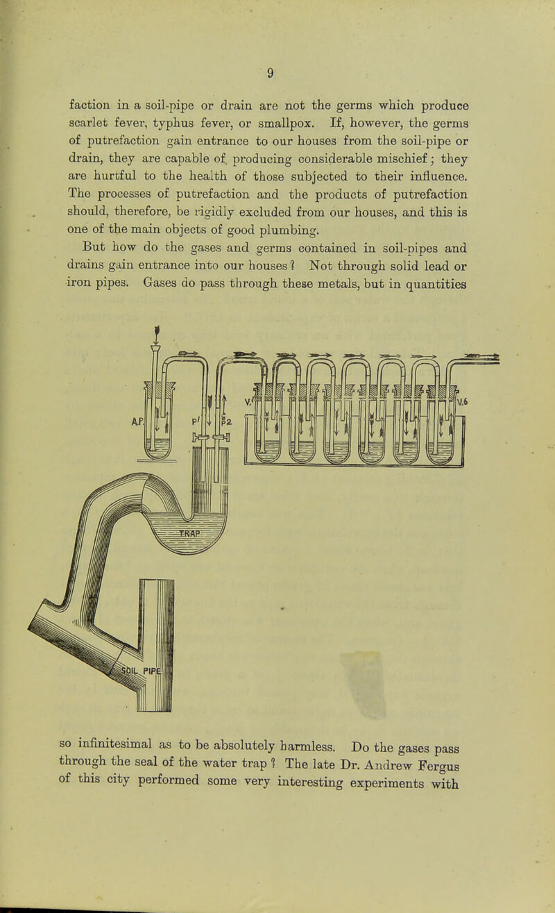 faction in a soil-pipe or drain are not the germs which produce scarlet fever, typhus fever, or smallpox. If, however, the germs of putrefaction gain entrance to our houses from the soil-pipe or drain, they are capable of. producing considerable mischief; they are hurtful to the health of those subjected to their influence. The processes of putrefaction and the products of putrefaction should, therefore, be rigidly excluded from our houses, and this is one of the main objects of good plumbing. But how do the gases and germs contained in soil-pipes and drains gain entrance into our houses 1 Not through solid lead or iron pipes. Gases do pass through these metals, but in quantities so infinitesimal as to be absolutely harmless. Do the gases pass through the seal of the water trap 1 The late Dr. Andrew Fergus of this city performed some very interesting experiments with