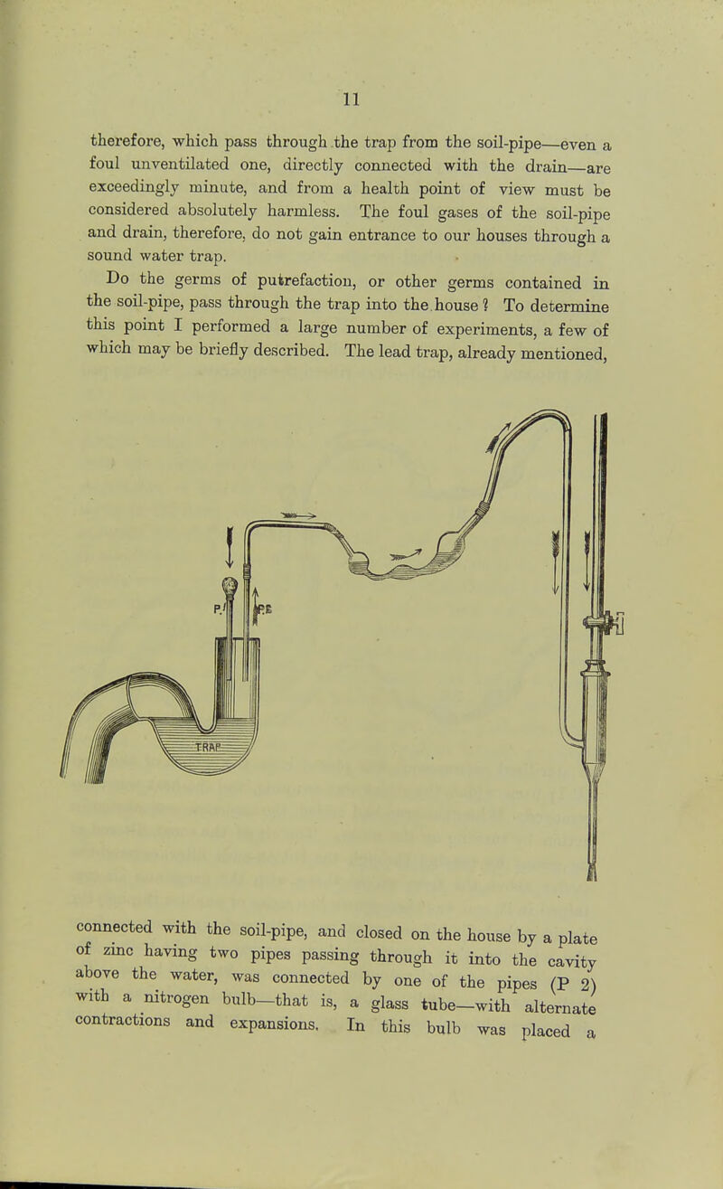 therefore, which pass through the trap from the soil-pipe—even a foul unventilated one, directly connected with the drain—are exceedingly minute, and from a health point of view must be considered absolutely harmless. The foul gases of the soil-pipe and drain, therefore, do not gain entrance to our houses through a sound water trap. Do the germs of putrefaction, or other germs contained in the soil-pipe, pass through the trap into the. house 1 To determine this point I performed a large number of experiments, a few of which may be briefly described. The lead trap, already mentioned, connected with the soil-pipe, and closed on the house by a plate of zinc having two pipes passing through it into the cavity above the water, was connected by one of the pipes (P 2) with a nitrogen bulb-that is, a glass tube-with alternate contractions and expansions. In this bulb was placed a