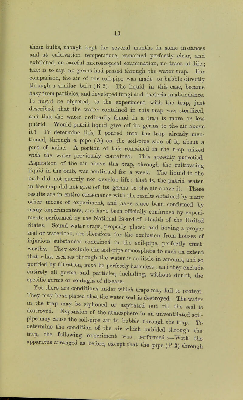 those bulbs, though kept for several months in some instances and at cultivation temperature, remained perfectly clear, and exhibited, on careful microscopical examination, no trace of life; that is to say, no germs had passed through the water trap. For comparison, the air of the soil-pipe was made to bubble directly through a similar bulb (B 2). The liquid, in this case, became hazy from particles, and developed fungi and bacteria in abundance. It might be objected, to the experiment with the trap, just described, that the water contained in this trap was sterilized, and that the water ordinarily found in a trap is more or less putrid. Would putrid liquid give off its germs to the air above it? To determine this, I poured into the trap already men- tioned, through a pipe (A) on the soil-pipe side of it, about a pint of urine. A portion of this remained in the trap mixed with the water previously contained. This speedily putrefied. Aspiration of the air above this trap, through the cultivating liquid in the bulb, was continued for a week. The liquid in the bulb did not putrefy nor develop life; that is, the putrid water in the trap did not give off its germs to the air above it. These results are in entire consonance with the results obtained by many other modes of experiment, and have since been confirmed by many experimenters, and have been officially confirmed by experi- ments performed by the National Board of Health of the United States. Sound water traps, properly placed and having a proper seal or waterlock, are therefore, for the exclusion from houses of injurious substances contained in the soil-pipe, perfectly trust- worthy. They exclude the soil-pipe atmosphere to such an extent that what escapes through the water is so little in amount, and so purified by filtration, as to be perfectly harmless j and they exclude entirely all germs and particles, including, without doubt, the specific germs or contagia of disease. Yet there are conditions under which traps may fail to protect They may be so placed that the water seal is destroyed. The water in the trap may be siphoned or aspirated out till the seal is destroyed. Expansion of the atmosphere in an unventilated soil- pipe may cause the soil-pipe air to bubble through the trap To determine the condition of the air which bubbled through the trap, the following experiment was performed:—With the apparatus arranged as before, except that the pipe (P 2) through