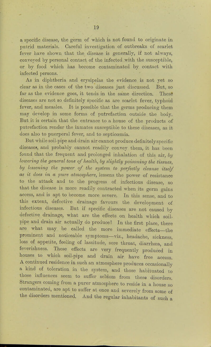 a specific disease, the germ of which is not found to originate in putrid materials. Careful investigation of outbreaks of scarlet fever have shown that the disease is generally, if not always, conveyed by personal contact of the infected with the susceptible, or by food which has become contaminated by contact with infected persons. As in diphtheria and erysipelas the evidence is not yet so clear as in the cases of the two diseases just discussed. But, so far as the evidence goes, it tends in the same direction. These diseases are not so definitely specific as are scarlet fever, typhoid fever, and measles. It is possible that the germs producing them may develop in some forms of putrefaction outside the body. But it is certain that the entrance to a house of the products of putrefaction render the inmates susceptible to these diseases, as it does also to puerperal fever, and to septiccemia. But while soil-pipe and drain air cannot produce definitely specific diseases, and probably cannot readily convey them, it has been found that the frequent and prolonged inhalation of this air, by lowering the general tone of health, by slightly poisoning the tissues, by lessening the power of the sijstem to perfectly cleanse itself as it does in a pure atmosphere, lessens the power of resistance to the attack and to the progress of infectious disease, so that the disease is more readily contracted when its germ gains access, and is apt to become more severe. In this sense, and to this extent, defective drainage favours the development of infectious diseases. But if specific diseases are not caused by defective drainage, what are the effects on health which soil- pipe and drain air actually do produce? In the first place, there are what may be called the more immediate effects—the prominent and noticeable symptoms—viz., headache, sickness, loss of appetite, feeling of lassitude, sore throat, diarrhoea, and feverishness. These effects are very frequently produced in houses to which soil-pipe and drain air have free access. A continued residence in such an atmosphere produces occasionally a kind of toleration in the system, and those habituated to those influences seem to suffer seldom from these disorders. Strangers coming from a purer atmosphere to reside in a house so contaminated, are apt to suffer at once and severely from some of the disorders mentioned. And the regular inhabitants of such a