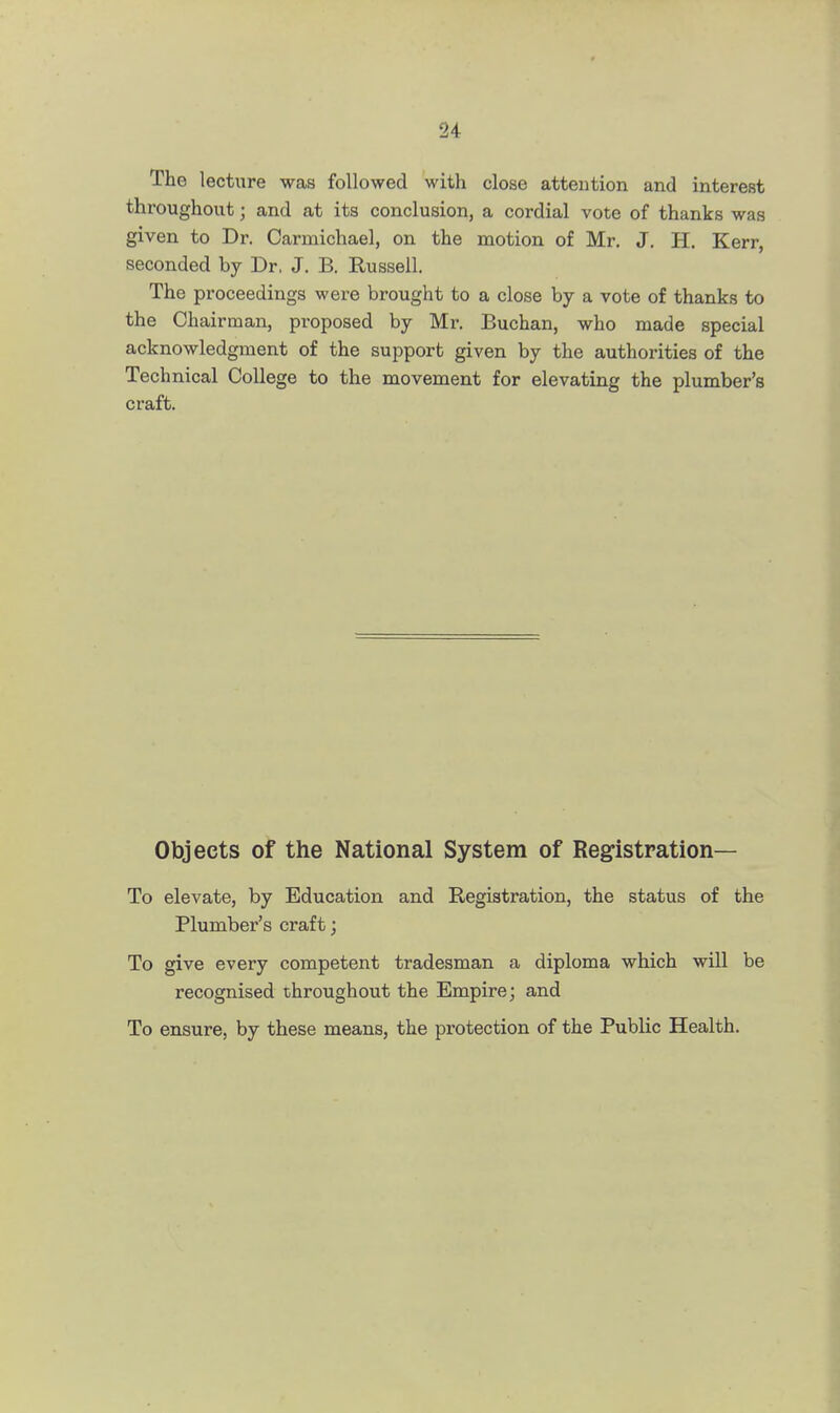 The lecture was followed with close attention and interest throughout • and at its conclusion, a cordial vote of thanks was given to Dr. Carniichael, on the motion of Mr. J. H. Kerr, seconded by Dr. J. B. Russell. The proceedings were brought to a close by a vote of thanks to the Chairman, proposed by Mr. Buchan, who made special acknowledgment of the support given by the authorities of the Technical College to the movement for elevating the plumber's craft. Objects of the National System of Registration— To elevate, by Education and Registration, the status of the Plumber's craft; To give every competent tradesman a diploma which will be recognised throughout the Empire; and To ensure, by these means, the protection of the Public Health.