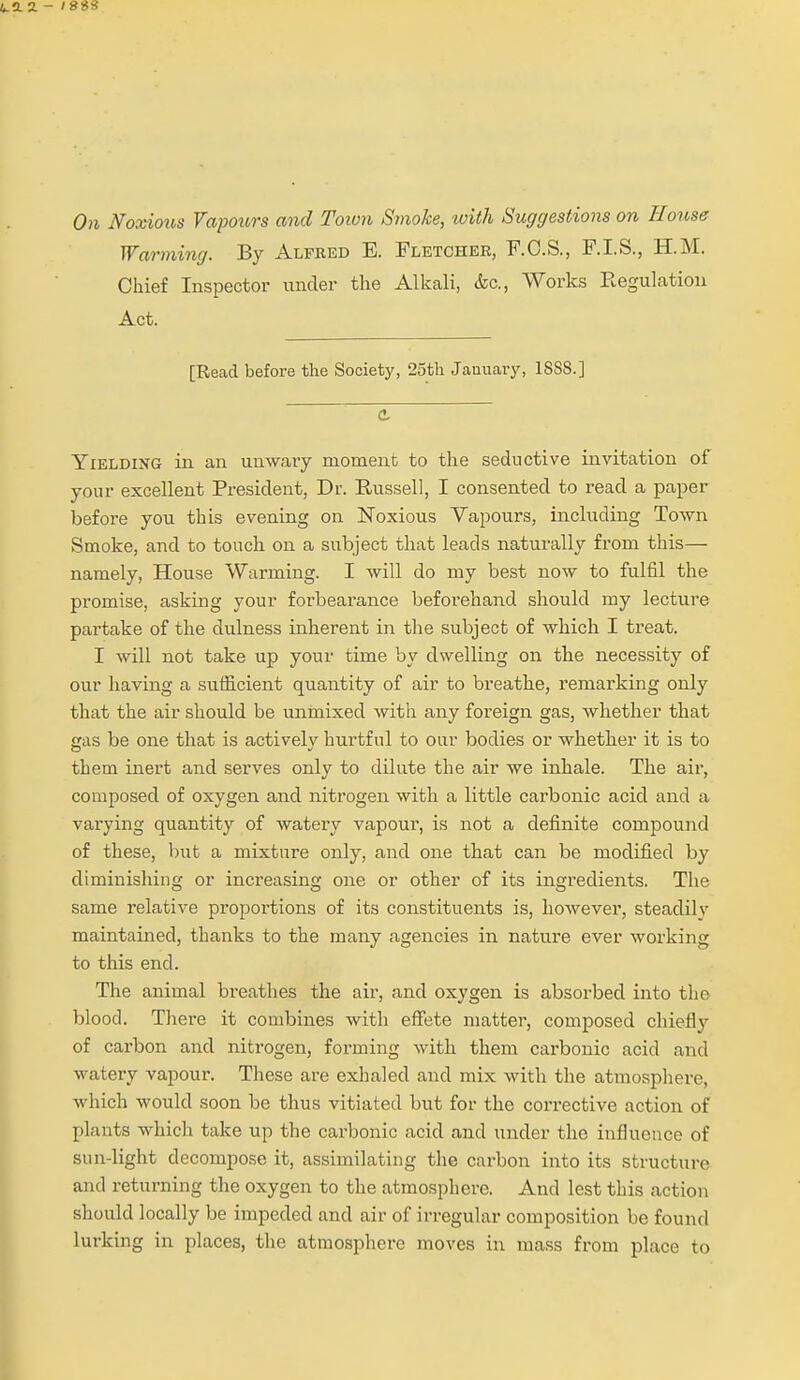 4.12. - ISSS On Noxioit,s Vapours and Toivn Smoke, with Suggestions on House Warming. By Alfred E. Fletcher, F.O.S., F.I.S., H.M. Chief Inspector under the Alkali, &c., Works Regulation Act. [Read before the Society, 25th January, 18S8.] e Yielding in an umvary moment to the seductive invitation of your excellent President, Dr. Russell, I consented to read a paper before you this evening on Noxious Vapours, including Town Smoke, and to touch on a subject that leads natm-ally from this— namely, House Warming. I will do my best now to fulfil the promise, asking your forbearance beforehand should my lecture partake of the dulness inherent in the subject of which I treat. I will not take up your time by dwelling on the necessity of our having a sufficient quantity of air to breathe, remarking only that the air should be unmixed with any foreign gas, whether that gas be one that is actively hurtful to our bodies or whether it is to them inert and serves only to dilute the air we inhale. The air, composed of oxygen and nitrogen with a little carbonic acid and a varying quantity of watery vapour, is not a definite compound of these, but a mixture only, and one that can be modified by diminishing or increasing one or other of its ingredients. The same relative proportions of its constituents is, however, steadily maintained, thanks to the many agencies in nature ever working to this end. The animal breathes the air, and oxygen is absorbed into the blood. There it combines with effete matter, composed chieflj'- of carbon and niti'ogen, forming Avith them carbonic acid and watery vapour. These are exhaled and mix with the atmosphere, which would soon be thus vitiated but for the corrective action of plants which take up the carbonic acid and under the influence of sun-light decompose it, assimilating the carbon into its structure and returning the oxygen to the atmosphere. And lest this action should locally be impeded and air of irregular composition be found lurking in places, the atmosphere moves in mass from place to