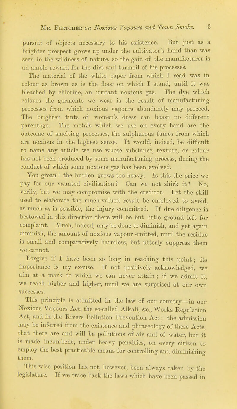 pursuit of objects necessaiy to his existence. But just as a brighter prospect grows up under the cultivator's hand than was seen in the Avildness of nature, so the gain of the manufacturer is an ample reward for the dirt and turmoil of his processes. The material of the white paper from which I read was in colour as brown as is the floor on which I stand, until it was bleached by chlorine, an irritant noxious gas. The dye which colours the garments we wear is the result of manufacturing processes from which noxious vapours abundantly may proceed. The brighter tints of women's dress can boast no different parentage. The metals which we use on every hand are the outcome of smelting processes, the sulphurous fumes from which are noxious in the highest sense. It would, indeed, be difficult to name any article we use whose substance, texture, or colour has not been produced by some manufacturing jDrocess, during the conduct of which some noxious gas has been evolved. You groan ! the burden grows too heavy. Is this the price we pay for our vaunted civilisation ? Can we not shirk it 1 No, verily, but we may compromise with the creditor. Let the skill used to elaborate the much-valued result be employed to avoid, as much as is possible, the injury committed. If due diligence is bestowed in this direction there will be but little ground left for complaint. Much, indeed, may be done to diminish, and yet again diminish, the amount of noxious vapour emitted, until the residue is small and comparatively harmless, but utterly suppress them we cannot. Forgive if I have been so long in reaching this point; its importance is my excuse. If not positively acknowledged, we aim at a mark to which we can never attain; if we admit it, we reach higher and higher, until we are surprised at our own successes. This principle is admitted in the law of our country—in our Noxious Vapours Act, the so-called Alkali, &c.. Works Regulation Act, and in the Eivers Pollution Prevention Act; the admission may be inferred from the existence and phraseology of these Acts, that there are and will be pollutions of air and of Avater, but it is made incumbent, under heavy penalties, on every citizen to employ the best practicable means for controlling and diminishing ttiem. This wise position has not, however, been always taken by the legislature. If we trace back the laws Avhich have been passed in