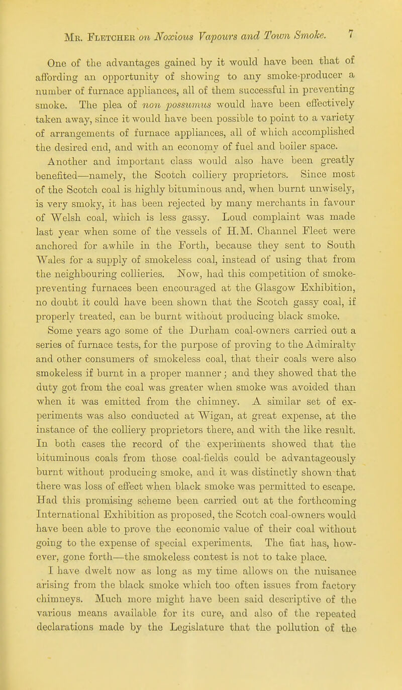 One of the advantages gained by it would have been that of aflbrding an opportunity of showing to any smoke-producer a number of furnace appliances, all of them successful in preventing smoke. The plea of non jwssumus would have been effectively taken away, since it would have been possible to point to a variety of arrangements of furnace appliances, all of which accomplished the desired end, and with an economy of fuel and boiler space. Another and important class would also have been greatly benefited—namely, the Scotch colliery proprietors. Since most of the Scotch coal is highly bituminous and, when burnt unwisely, is vei-y smoky, it has been rejected by many merchants in favour of Welsh coal, which is less gassy. Loud complaint Was made last year when some of the vessels of H.M. Channel Fleet were anchored for awhile in the Forth, because they sent to South Wales for a supply of smokeless coal, instead of using that from the neighbouring collieries. Now, had this competition of smoke- preventing furnaces been encouraged at the Glasgow Exliibition, no doubt it could have been shown that the Scotch gassy coal, if properly treated, can be burnt without producing black smoke. Some years ago some of the Durham coal-owners carried out a series of furnace tests, for the purpose of proving to the Admiralty and other consumers of smokeless coal, that their coals were also smokeless if burnt in a proper manner; and they showed that the duty got from the coal was greater when smoke was avoided than when it was emitted from the chimney. A similar set of ex- periments was also conducted at Wigan, at great expense, at the instance of the colliery proprietoi's there, and with the like result. In both cases the record of the experiments showed that the bituminous coals from those coal-fields could be advantageously burnt without producing smoke, and it was distinctly shown that there was loss of effect when black smoke was permitted to escape. Had this promising scheme been carried out at the forthcoming International Exhibition as proposed, the Scotch coal-OAvners would have been able to prove the economic value of their coal without going to the expense of special experiments. The fiat has, how- ever, gone forth—the smokeless contest is not to take place. I have dwelt now as long as my time allows on the nuisance arising from the black smoke which too often issues from factory chimneys. Much more might have been said descriptive of tlie various means availa\)le for its cure, and also of the repeated declarations made by the Legislature that the pollution of the