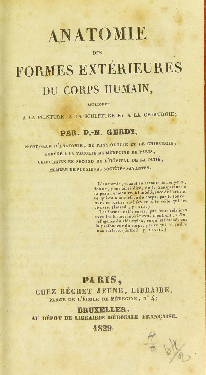 ANATOMÏE DES FORMES EXTÉRIEURES DU CORPS HUMAIN, À LA PEINTURE, A LA SCULPTURE ET A LA CHIRURGIE; PAR. P.-N. GERDY, PROFESSEXIB d'aNATOMIE , DE PHYSIOLOGIE ET BB CHIBTRGIE , AGBÉeÉ A lA FACULTÉ DE MÉDECIHE DE PABIS, CHlKtJBGIEK EN SECOND DE l'hÔPITAI. DB LA PWlÉ , MEMBRE DE PLUSIEURS SOCIÉTÉS SATAHTES. L'anatoinie , venant au secours de nos yeux , donne, pour ainsi dire, de la transparence a la peau , el montre, à l'intelligence de l'arliste, ce qui est à la surface du corps, par le sonve- nir des parties cache'es tous le voile qu» les couvre. (Intrcd. , p. ïlii. ) , Les formes extérieures, par le^rs relations avec les formes intérieures , montrent, à 1 in- telligence du cliirurgien, ce qui est caché dans la profondeur du corps , par ce qui est visible » sa sni face. ( Introd., p. ïxvui. ) PARIS, CHEZ BÉGHET JEUNE, LIBRAIRE, PLAGE DE l'École de médecikb, r 4? BRUXELLES, AU DÉPÔT DB LIBRAIRIE MÉDICAUE FRANÇAISE. 1829