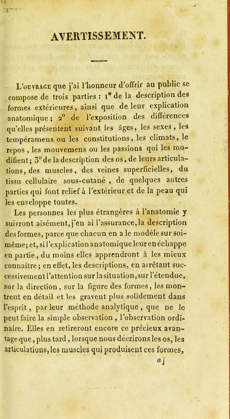 AVERTISSEMENT. L'ouvrage que j'ai Hionneur d'offrir au public se compose de trois parties : \° de la description des formes extérieures, ainsi que de leur explication anatomique; 2° de l'exposition des différences qu'elles présentent suivant les âges, les sexes, les tempéramens ou les constitutions, les climats, le repos, les mouvemens ou les passions qui les mo- difient ; 3 de la description des os, de leurs articula- tions, des muscles, des veines superficielles, du tissu cellulaire sous-cutané , de quelques autres parties qui font relief à l'extérieur et de la peau qui les enveloppe toutes. Les personnes les plus étrangères à l'anatomie y suivront aisément, j'en ai l'assurance,la description des formes, parce que chacun en a le modèle sur soi- même; et, si l'explication anatomique leur en échappe en partie, du moins elles apprendront à les mieux connaître ; en effet, les descriptions, en arrêtant suc- cessivement l'attention sur la situation,sur l'étendue, sur la direction, sur la figure des formes, les mon- trent en détail et les gravent plus solidement dans l'esprit, par leur méthode analytique , que ne le peut faire la simple observation , l'observation ordi- naire. Elles en retireront encore ce précieux avan- tage que, plus tard, lorsque nous décrirons les os, les articulations, les muscles qui produisent ces formes,