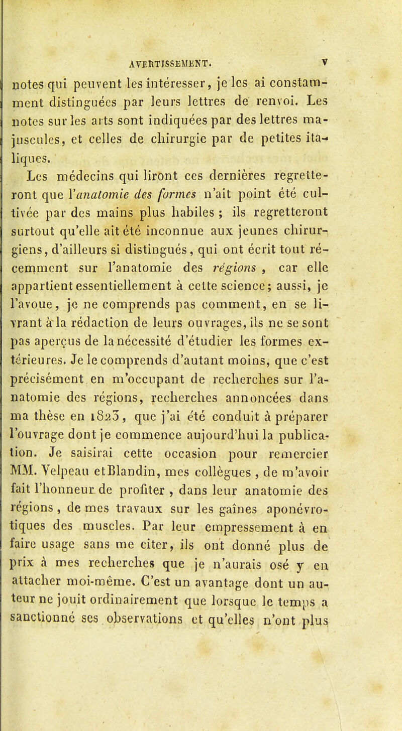 notes qui peuvent les intéresser, je les ai constam- ment distinguées par leurs lettres de renvoi. Les notes sur les arts sont indiquées par des lettres ma- juscules, et celles de chirurgie par de petites ita- liques. Les médecins qui liront ces dernières regrette- ront que Yanalomie des formes n'ait point été cul- tivée par des mains plus habiles ; ils regretteront surtout qu'elle ait été inconnue aux jeunes chirur- giens, d'ailleurs si distingués, qui ont écrit tout ré- cemment sur l'anatomie des régions , car elle appartient essentiellement à cette science; aussi, je Tavoue, je ne comprends pas comment, en se li- Yrant à'la rédaction de leurs ouvrages, ils ne se sont pas aperçus de la nécessité d'étudier les formes ex- térieures. Je le comprends d'autant moins, que c'est précisément en m'occupant de recherches sur l'a- natomie des régions, recherches annoncées dans ma thèse en 1823, que j'ai été conduit à préparer l'ouvrage dont je commence aujourd'hui la publica- tion. Je saisirai cette occasion pour remercier MM. Velpeau etBlandin, mes collègues , de m'avoir fait l'honneur de profiter , dans leur anatomie des régions, de mes travaux sur les gaines aponévro- tiques des muscles. Par leur empressement à en faire usage sans me citer, ils ont donné plus de prix à mes recherches que je n'aurais osé y en attacher moi-même. C'est un avantage dont un au- teur ne jouit ordinairement que lorsque le temps a sanctionné ses observations et qu'elles n'ont plu^