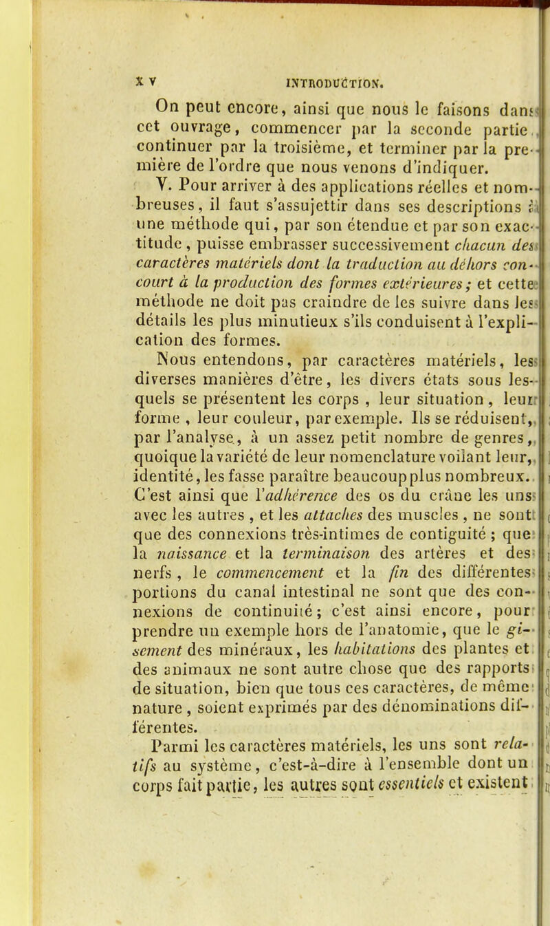 On peut encore, ainsi que nous le faisons dan» cet ouvrage, commencer par la seconde partie., continuer par la troisième, et terminer parla pre « mière de l'ordre que nous venons d'indiquer. ; V. Pour arriver à des applications réelles et nom- breuses , il faut s'assujettir dans ses descriptions in une méthode qui, par son étendue et par son exac-- titude , puisse embrasser successivement chacun dey caractères matériels dont la traduction au dé hors con-< court à la production des formes extérieures ; et cettee méthode ne doit pas craindre de les suivre dans les> détails les plus minutieux s'ils conduisent à l'expli- cation des formes. Nous entendons, par caractères matériels, les? diverses manières d'être, les divers états sous les-- quels se présentent les corps , leur situation , leur: forme , leur couleur, par exemple. Ils se réduisent,, par l'analyse, à un assez petit nombre de genres,, quoique la variété de leur nomenclature voilant leur,, identité, les fasse paraître beaucoup plus nombreux.. C'est ainsi que Vadhérence des os du crâne les uns« avec les autres , et les attaches des muscles , ne soutt que des connexions très-intimes de contiguité ; que; la naissance et la terminaison des artères et des= nerfs , le commencement et la fin des différentes» portions du canal intestinal ne sont que des con- nexions de continuité; c'est ainsi encore, pour prendre un exemple hors de l'anatomie, que le gi jicment des minéraux, les habitations des plantes et. des animaux ne sont autre chose que des rapports^ de situation, bien que tous ces caractères, de même- nature, soient exprimés par des dénominations dif- férentes. Parmi les caractères matériels, les uns sont rela-' tifs au système, c'est-à-dire à l'ensemble dont un corps fait partie, les autres sont essentiels et existent.